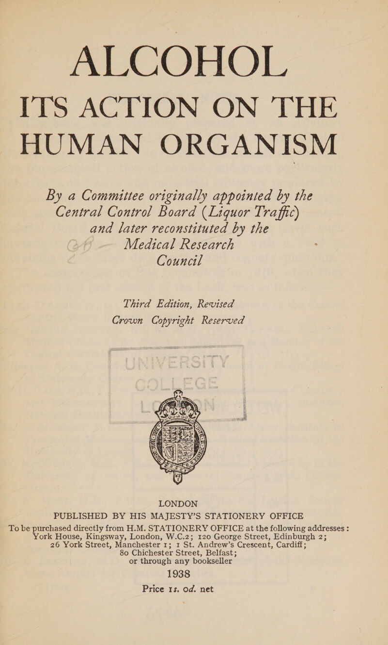 ITS ACTION ON THE HUMAN ORGANISM By a Committee originally appointed by the Central Control Board (Liquor Traffic) and later reconstituted by the Medical Research : Council Third Edition, Revised Crown Copyright Reserved  PUBLISHED BY HIS MAJESTY’S STATIONERY OFFICE To be purchased directly from H.M. STATIONERY OFFICE at the following addresses ; York House, Kingsway, London, W.C.2; 120 George Street, Edinburgh 2; 26 York Street, Manchester 1; 1 St. Andrew’s Crescent, Cardiff; 80 Chichester Street, Belfast; or through any bookseller 1938