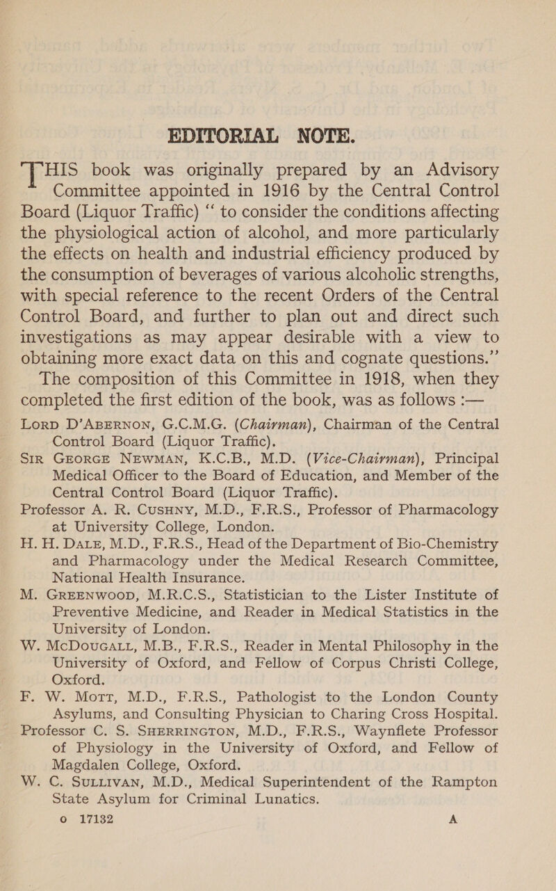 EDITORIAL NOTE. [Hs book was originally prepared by an Advisory Committee appointed in 1916 by the Central Control Board (Liquor Traffic) ‘‘ to consider the conditions affecting the physiological action of alcohol, and more particularly the effects on health and industrial efficiency produced by the consumption of beverages of various alcoholic strengths, with special reference to the recent Orders of the Central Control Board, and further to plan out and direct such investigations as may appear desirable with a view to obtaining more exact data on this and cognate questions.” The composition of this Committee in 1918, when they completed the first edition of the book, was as follows :— Lorp D’ABERNON, G.C.M.G. (Chairman), Chairman of the Central Control Board (Liquor Traffic). SIR GEORGE NEWMAN, K.C.B., M.D. (Vice-Chairman), Principal Medical Officer to the Board of Education, and Member of the Central Control Board (Liquor Traffic). Professor A. R. Cusuny, M.D., F.R.S., Professor of Pharmacology at University College, London. H. H. Date, M.D., F.R.S., Head of the Department of Bio-Chemistry and Pharmacology under the Medical Research Committee, National Health Insurance. M. GREENWOOD, M.R.C.S., Statistician to the Lister Institute of Preventive Medicine, and Reader in Medical Statistics in the University of London. W. McDovucatt, M.B., F.R.S., Reader in Mental Philosophy in the University of Oxford, and Fellow of Corpus Christi College, Oxford. F. W. Mort, M.D., F.R.S., Pathologist to the London County Asylums, and Consulting Physician to Charing Cross Hospital. Professor C. S. SHERRINGTON, M.D., F.R.S., Waynflete Professor of Physiology in the University of Oxford, and Fellow of Magdalen College, Oxford. W. C. Suttivan, M.D., Medical Superintendent of the Rampton State Asylum for Criminal Lunatics. Oo 17132 A