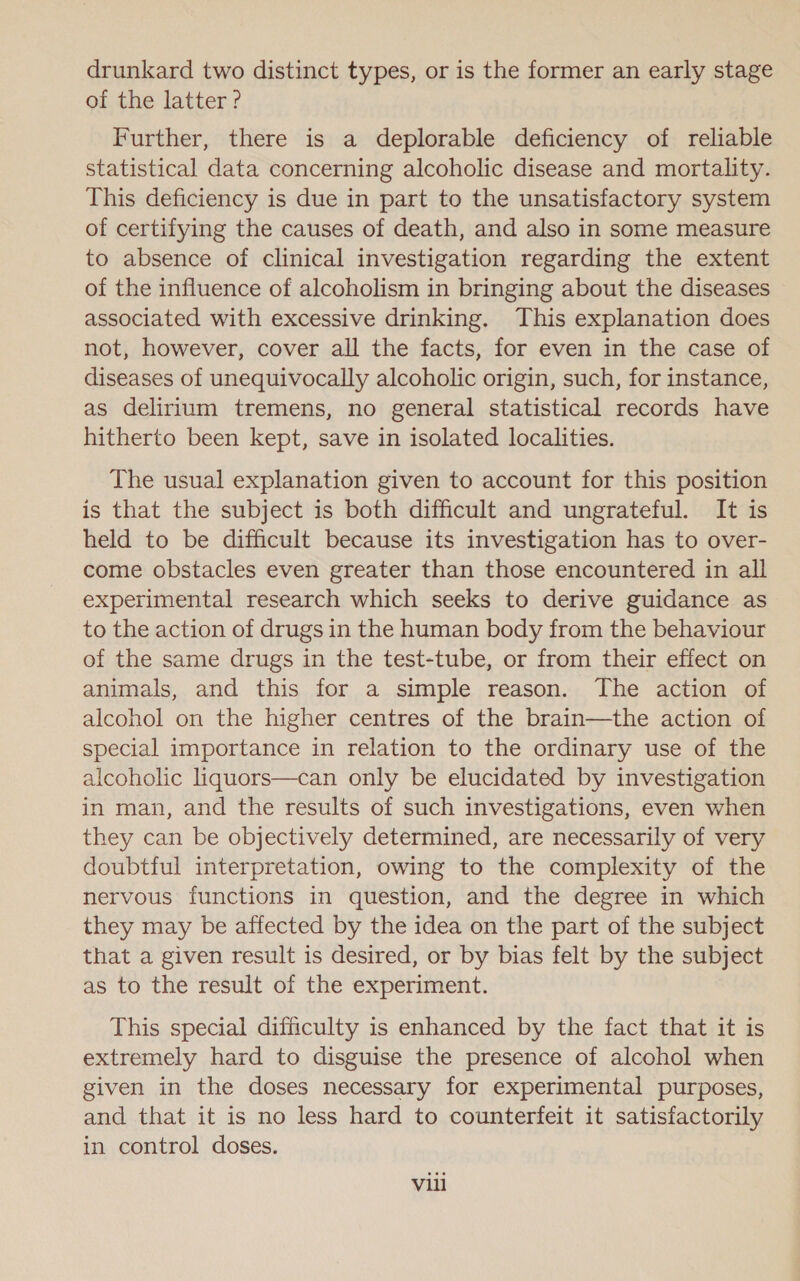 drunkard two distinct types, or is the former an early stage of the latter ? Further, there is a deplorable deficiency of reliable statistical data concerning alcoholic disease and mortality. This deficiency is due in part to the unsatisfactory system of certifying the causes of death, and also in some measure to absence of clinical investigation regarding the extent of the influence of alcoholism in bringing about the diseases associated with excessive drinking. This explanation does not, however, cover all the facts, for even in the case of diseases of unequivocally alcoholic origin, such, for instance, as delirium tremens, no general statistical records have hitherto been kept, save in isolated localities. The usual explanation given to account for this position is that the subject is both difficult and ungrateful. It is held to be difficult because its investigation has to over- come obstacles even greater than those encountered in all experimental research which seeks to derive guidance as to the action of drugs in the human body from the behaviour of the same drugs in the test-tube, or from their effect on animals, and this for a simple reason. The action of alcohol on the higher centres of the brain—the action of special importance in relation to the ordinary use of the alcoholic liquors—can only be elucidated by investigation in man, and the results of such investigations, even when they can be objectively determined, are necessarily of very doubtful interpretation, owing to the complexity of the nervous functions in question, and the degree in which they may be affected by the idea on the part of the subject that a given result is desired, or by bias felt by the subject as to the result of the experiment. This special difficulty is enhanced by the fact that it is extremely hard to disguise the presence of alcohol when given in the doses necessary for experimental purposes, and that it is no less hard to counterfeit it satisfactorily in control doses. Vili