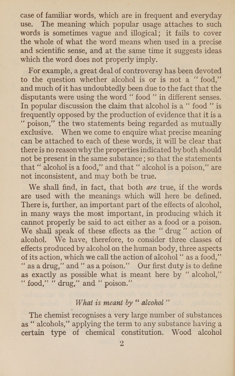 case of familiar words, which are in frequent and everyday use. The meaning which popular usage attaches to such words is sometimes vague and illogical; it fails to cover the whole of what the word means when used in a precise and scientific sense, and at the same time it suggests ideas which the word does not properly imply. For example, a great deal of controversy has been devoted to the question whether alcohol is or is not a “ food,” and much of it has undoubtedly been due to the fact that the disputants were using the word “ food ”’ in different senses. In popular discussion the claim that alcohol is a “ food ”’ is frequently opposed by the production of evidence that itis a “poison,’”’ the two statements being regarded as mutually exclusive. When we come to enquire what precise meaning can be attached to each of these words, it will be clear that there is no reason why the properties indicated by both should not be present in the same substance; so that the statements that “‘ alcohol is a food,” and that “‘ alcohol is a poison,”’ are not inconsistent, and may both be true. We shall find, in fact, that both ave true, if the words are used with the meanings which will here be defined. There is, further, an important part of the effects of alcohol, in many ways the most important, in producing which it cannot properly be said to act either as a food or a poison. We shall speak of these effects as the “ drug”’ action of alcohol. We have, therefore, to consider three classes of effects produced by alcohol on the human body, three aspects of its action, which we call the action of alcohol “ as a food,” “asa drug,” and “‘ asa poison.” Our first duty is to define as exactly as possible what is meant here by “ alcohol,” “ food,” *‘ drug,” and “ poison.” What 1s meant by “ alcohol ”’ The chemist recognises a very large number of substances as “‘ alcohols,”’ applying the term to any substance having a certain type of chemical constitution. Wood alcohol