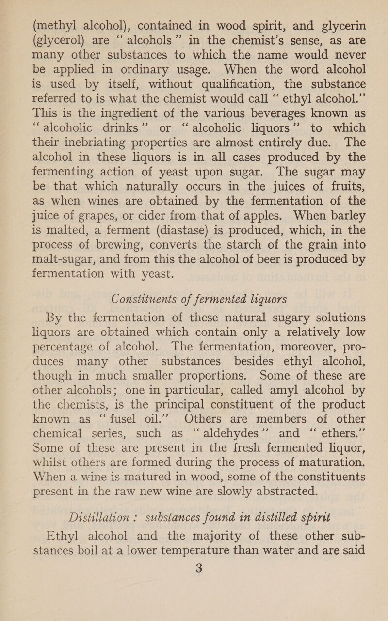 (glycerol) are ‘“‘alcohols”’ in the chemist’s sense, as are many other substances to which the name would never be applied in ordinary usage. When the word alcohol is used by itself, without qualification, the substance referred to is what the chemist would call “ ethyl alcohol.” This is the ingredient of the various beverages known as “alcoholic drinks” or “alcoholic liquors”? to which their inebriating properties are almost entirely due. The alcohol in these liquors is in all cases produced by the fermenting action of yeast upon sugar. The sugar may be that which naturally occurs in the juices of fruits, as when wines are obtained by the fermentation of the juice of grapes, or cider from that of apples. When barley is malted, a ferment (diastase) is produced, which, in the process of brewing, converts the starch of the grain into malt-sugar, and from this the alcohol of beer is produced by fermentation with yeast. Constituents of fermented liquors By the fermentation of these natural sugary solutions liquors are obtained which contain only a relatively low percentage of alcohol. The fermentation, moreover, pro- duces many other substances besides ethyl alcohol, though in much smaller proportions. Some of these are other alcohols; one in particular, called amyl alcohol by the chemists, is the principal constituent of the product known as “fusel oil.’ Others are members of other chemical series, such as ‘‘aldehydes’”’ and “ ethers.” Some of these are present in the fresh fermented liquor, whilst others are formed during the process of maturation. When a wine is matured in wood, some of the constituents present in the raw new wine are slowly abstracted. Distillation : substances found in distilled spirst Ethyl alcohol and the majority of these other sub- stances boil at a lower temperature than water and are said 3