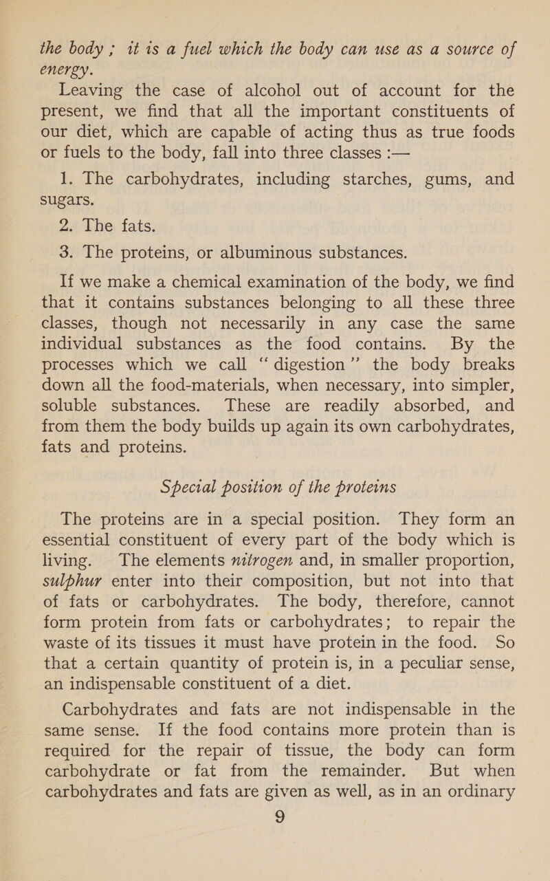 the body ; it 1s a fuel which the body can use as a source of energy. Leaving the case of alcohol out of account for the present, we find that all the important constituents of our diet, which are capable of acting thus as true foods or fuels to the body, fall into three classes :— 1. The carbohydrates, including starches, gums, and sugars. 2. The fats. 3. The proteins, or albuminous substances. If we make a chemical examination of the body, we find that it contains substances belonging to all these three classes, though not necessarily in any case the same individual substances as the food contains. By the processes which we call “digestion’’ the body breaks down all the food-materials, when necessary, into simpler, soluble substances. These are readily absorbed, and from them the body builds up again its own carbohydrates, fats and proteins. Special position of the proteins The proteins are in a special position. They form an essential constituent of every part of the body which is living. The elements tvogen and, in smaller proportion, sulphur enter into their composition, but not into that of fats or carbohydrates. The body, therefore, cannot form protein from fats or carbohydrates; to repair the waste of its tissues it must have protein in the food. So that a certain quantity of protein is, in a peculiar sense, an indispensable constituent of a diet. Carbohydrates and fats are not indispensable in the same sense. If the food contains more protein than is required for the repair of tissue, the body can form carbohydrate or fat from the remainder. But when carbohydrates and fats are given as well, as in an ordinary