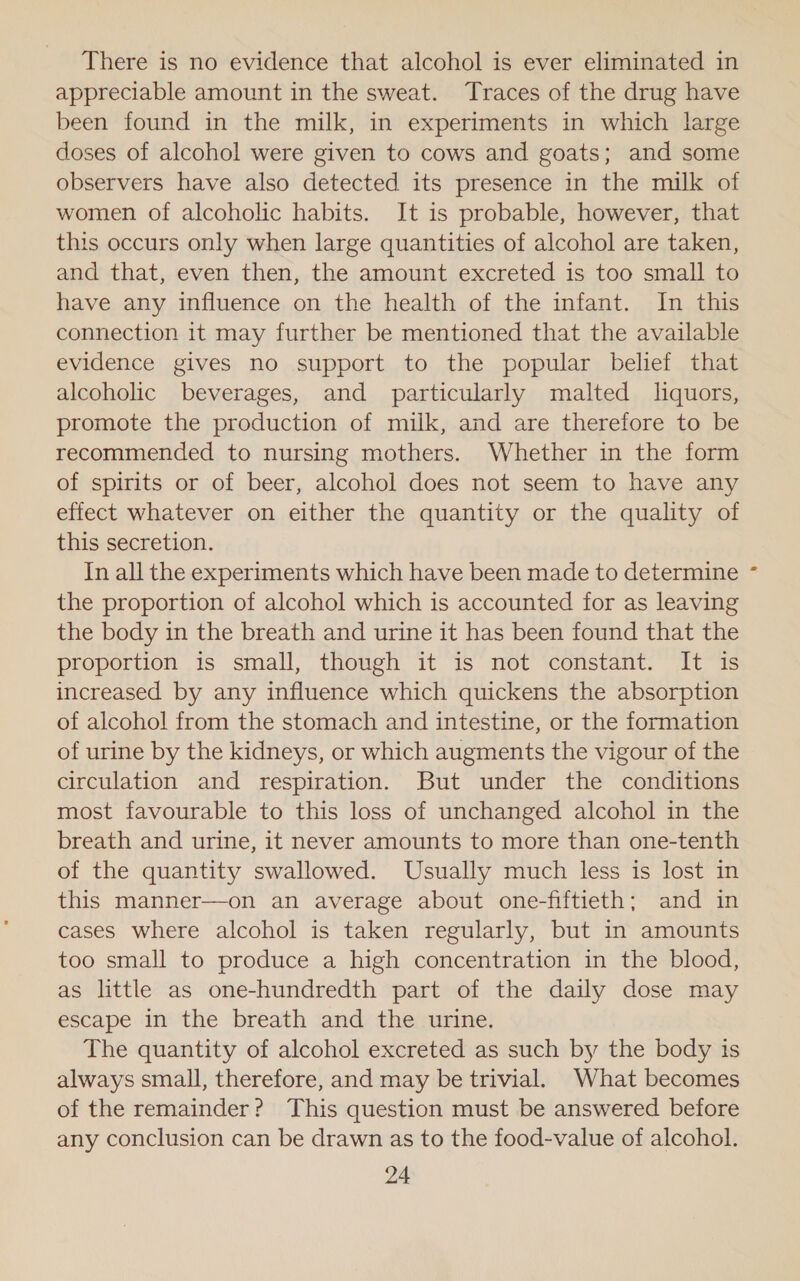 There is no evidence that alcohol is ever eliminated in appreciable amount in the sweat. Traces of the drug have been found in the milk, in experiments in which large doses of alcohol were given to cows and goats; and some observers have also detected its presence in the milk of women of alcoholic habits. It is probable, however, that this occurs only when large quantities of alcohol are taken, and that, even then, the amount excreted is too small to have any influence on the health of the infant. In this connection it may further be mentioned that the available evidence gives no support to the popular belief that alcoholic beverages, and particularly malted liquors, promote the production of milk, and are therefore to be recommended to nursing mothers. Whether in the form of spirits or of beer, alcohol does not seem to have any effect whatever on either the quantity or the quality of this secretion. In all the experiments which have been made to determine the proportion of alcohol which is accounted for as leaving the body in the breath and urine it has been found that the proportion is small, though it is not constant. It is increased by any influence which quickens the absorption of alcohol from the stomach and intestine, or the formation of urine by the kidneys, or which augments the vigour of the circulation and respiration. But under the conditions most favourable to this loss of unchanged alcohol in the breath and urine, it never amounts to more than one-tenth of the quantity swallowed. Usually much less is lost in this manner—on an average about one-fiftieth; and in cases where alcohol is taken regularly, but in amounts too small to produce a high concentration in the blood, as little as one-hundredth part of the daily dose may escape in the breath and the urine. The quantity of alcohol excreted as such by the body is always small, therefore, and may be trivial. What becomes of the remainder? This question must be answered before any conclusion can be drawn as to the food-value of alcohol.