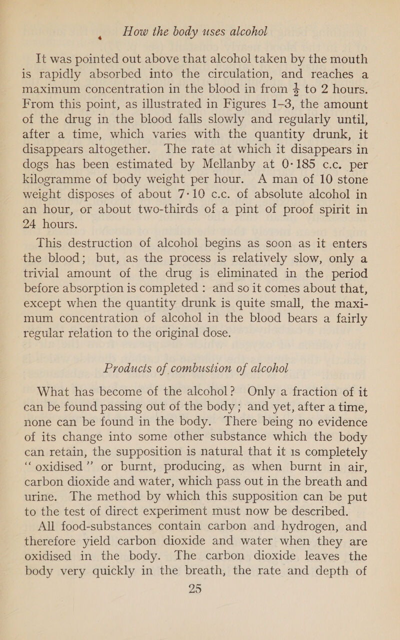 How the body uses alcohol It was pointed out above that alcohol taken by the mouth is rapidly absorbed into the circulation, and reaches a maximum concentration in the blood in from $ to 2 hours. From this point, as illustrated in Figures 1-3, the amount of the drug in the blood falls slowly and regularly until, after a time, which varies with the quantity drunk, it disappears altogether. The rate at which it disappears in dogs has been estimated by Mellanby at 0-185 c.c. per kilogramme of body weight per hour. A man of 10 stone weight disposes of about 7-10 c.c. of absolute alcohol in an hour, or about two-thirds of a pint of proof spirit in 24 hours. This destruction of alcohol begins as soon as it enters the blood; but, as the process is relatively slow, only a trivial amount of the drug is eliminated in the period before absorption is completed : and so it comes about that, except when the quantity drunk is quite small, the maxi- mum concentration of alcohol in the blood bears a fairly regular relation to the original dose. Products of combustion of alcohol What has become of the alcohol? Only a fraction of it can be found passing out of the body; and yet, after a time, none can be found in the body. There being no evidence of its change into some other substance which the body can retain, the supposition is natural that it 1s completely ‘“‘ oxidised’? or burnt, producing, as when burnt in air, carbon dioxide and water, which pass out in the breath and urine. The method by which this supposition can be put to the test of direct experiment must now be described. All food-substances contain carbon and hydrogen, and therefore yield carbon dioxide and water when they are oxidised in the body. The carbon dioxide leaves the body very quickly in the breath, the rate and depth of