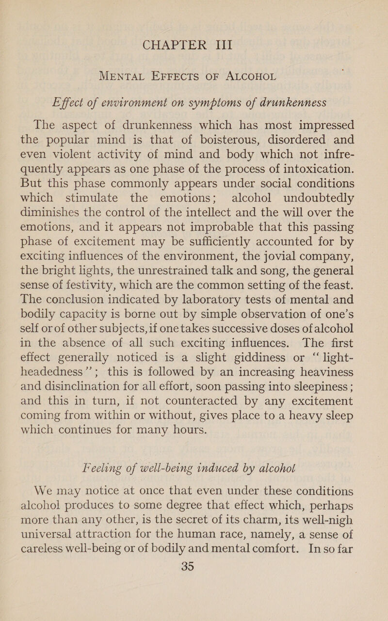 CHAPTER If MENTAL EFFECTS OF ALCOHOL Effect of environment on symptoms of drunkenness The aspect of drunkenness which has most impressed the popular mind is that of boisterous, disordered and even violent activity of mind and body which not infre- quently appears as one phase of the process of intoxication. But this phase commonly appears under social conditions which stimulate the emotions; alcohol undoubtedly diminishes the control of the intellect and the will over the emotions, and it appears not improbable that this passing phase of excitement may be sufficiently accounted for by exciting influences of the environment, the jovial company, the bright lights, the unrestrained talk and song, the general sense of festivity, which are the common setting of the feast. The conclusion indicated by laboratory tests of mental and bodily capacity is borne out by simple observation of one’s self or of other subjects, if onetakes successive doses of alcohol in the absence of all such exciting influences. The first effect generally noticed is a slight giddiness or “ light- headedness”’; this is followed by an increasing heaviness and disinclination for all effort, soon passing into sleepiness ; and this in turn, if not counteracted by any excitement coming from within or without, gives place to a heavy sleep which continues for many hours. Feeling of well-being induced by alcohol We may notice at once that even under these conditions alcohol produces to some degree that effect which, perhaps more than any other, is the secret of its charm, its well-nigh universal attraction for the human race, namely, a sense of careless well-being or of bodily and mental comfort. In so far