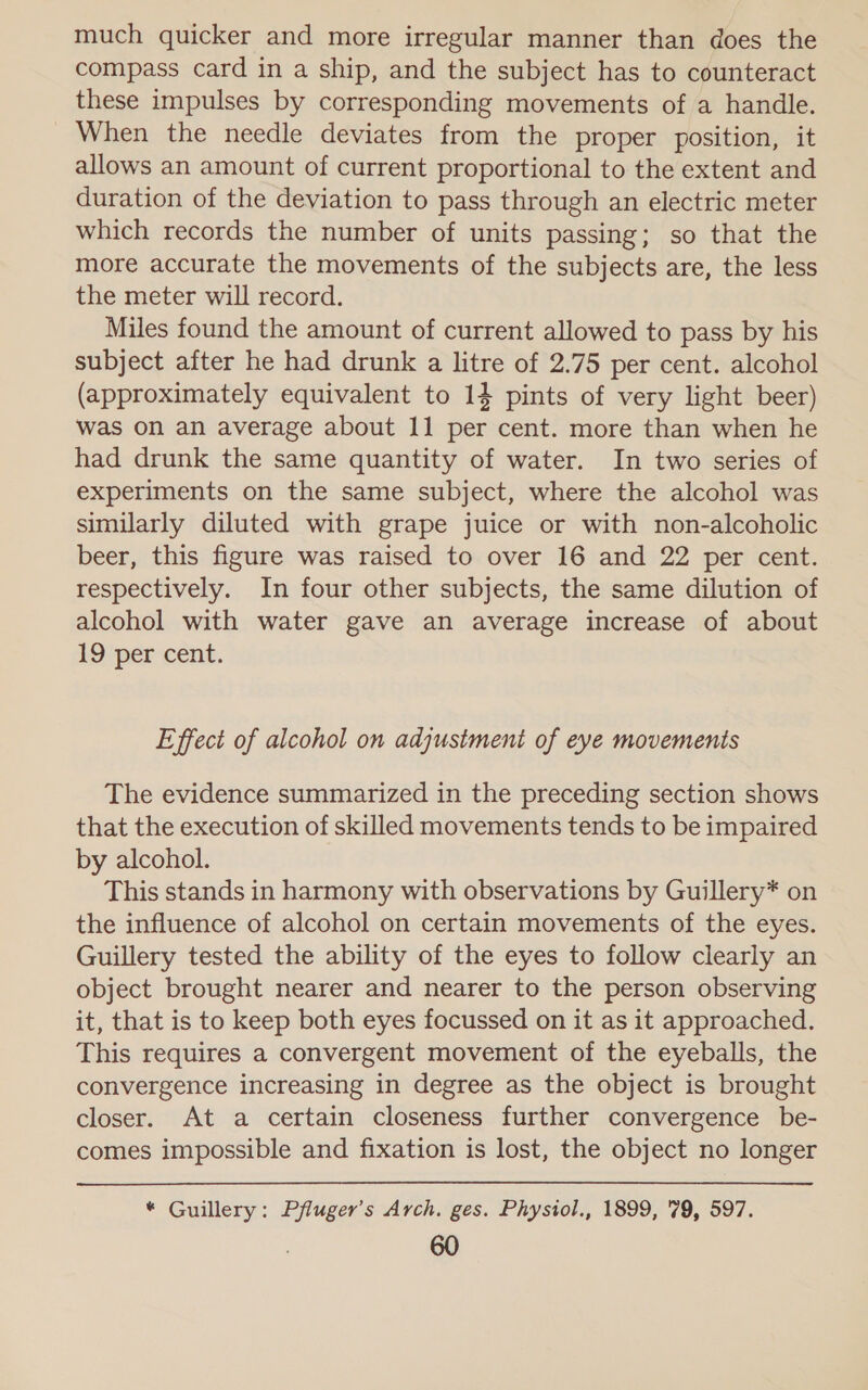 much quicker and more irregular manner than does the compass card in a ship, and the subject has to counteract these impulses by corresponding movements of a handle. When the needle deviates from the proper position, it allows an amount of current proportional to the extent and duration of the deviation to pass through an electric meter which records the number of units passing; so that the more accurate the movements of the subjects are, the less the meter will record. Miles found the amount of current allowed to pass by his subject after he had drunk a litre of 2.75 per cent. alcohol (approximately equivalent to 14 pints of very light beer) was on an average about 11 per cent. more than when he had drunk the same quantity of water. In two series of experiments on the same subject, where the alcohol was similarly diluted with grape juice or with non-alcoholic beer, this figure was raised to over 16 and 22 per cent. respectively. In four other subjects, the same dilution of alcohol with water gave an average increase of about 19 per cent. Effect of alcohol on adjustment of eye movements The evidence summarized in the preceding section shows that the execution of skilled movements tends to be impaired by alcohol. This stands in harmony with observations by Guillery* on the influence of alcohol on certain movements of the eyes. Guillery tested the ability of the eyes to follow clearly an object brought nearer and nearer to the person observing it, that is to keep both eyes focussed on it as it approached. This requires a convergent movement of the eyeballs, the convergence increasing in degree as the object is brought closer. At a certain closeness further convergence be- comes impossible and fixation is lost, the object no longer * Guillery: Pfluger’s Arch. ges. Physiol., 1899, 79, 597.