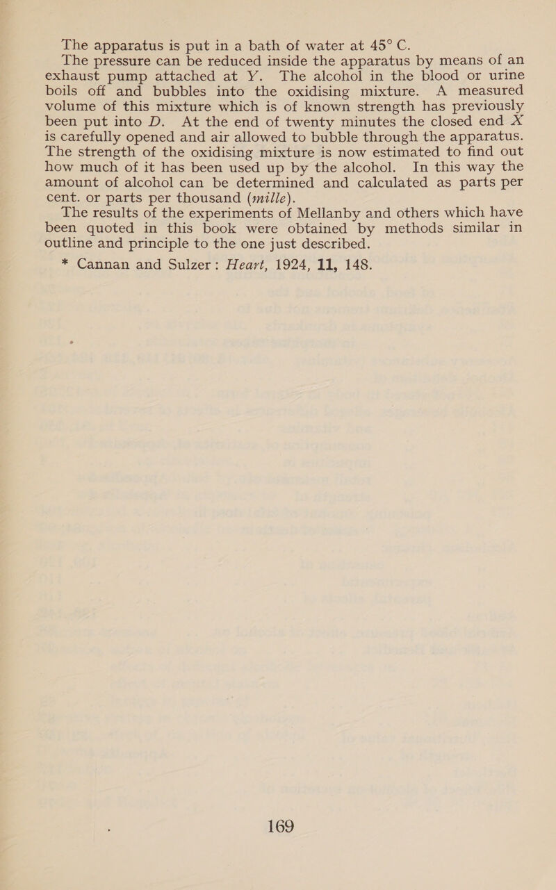 The apparatus is put in a bath of water at 45° C. The pressure can be reduced inside the apparatus by means of an exhaust pump attached at Y. The alcohol in the blood or urine boils off and bubbles into the oxidising mixture. A measured volume of this mixture which is of known strength has previously been put into D. At the end of twenty minutes the closed end X is carefully opened and air allowed to bubble through the apparatus. The strength of the oxidising mixture is now estimated to find out how much of it has been used up by the alcohol. In this way the amount of alcohol can be determined and calculated as parts per cent. or parts per thousand (smile). The results of the experiments of Mellanby and others which have been quoted in this book were obtained by methods similar in outline and principle to the one just described. * Cannan and Sulzer: Heart, 1924, 11, 148.