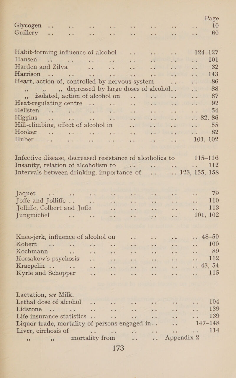 Glycogen .. ses es Pe avis sits sid S. 10 Guilery &gt;&lt;... = us es a ye aa yt 60 Habit-forming influence of alcohol a sre se 124-127 Flansen~ 4%. : oh ci os a BS ws 101 Harden and Rive ys os ee ee os As 32 Harrison .. Sc re oH 143 Heart, action of, eoamoled ps nervous seen) - a 86 A * ,, depressed by large doses of alcohol... a 88 »» isolated, action of alcoholon .. i oe a 87 Heat-regulating centre .. re a i es ify 92 ieélsten) .~:). er brs *. és A ss eee 54 Piigeins. .. a be ahs 282,86 Hili-climbing, et of Mcohel in os Sas ole vy 55 Hooker a es i ia i af Ri as 82 Huber “% ye a tes - vik se 101, 102 Infective disease, decreased resistance of alcoholics to 115-116 Insanity, relation of alcoholism to Se a : os HZ Intervals between drinking, importance of .. .—. 123, 155, 158 Jaquet es os &lt; es 38 ae «3 ge 79 Joffe and Jolliffe .. : as ae ae os es Na Jolliffe, Colbert and Jofte: ae at ae Li Reh LEE) Jungmichel ka : “8 a pee Ae 101, 102 Knee-jerk, influence of alcohol on he ae ae .. 48-50 Kobert oe a ae oe a ie és os 100 Kochmann ‘ ne es he oe 54 a 89 Korsakow’s ee es Be a Be ‘is sa 112 Kraepelin’.. ee Aa°6 Ae Bas bite .. 43, 54 Kyrie and Scnopper ee aie Se ae #8 wigs 115 Lactation, see Milk. Lethal dose of alcohol .. ba ae ie a ah 104 Lidstone .. ae ae a a en oe 139 Life insurance Hatistics ye : #5 139 Liquor trade, mortality of persons engaged 3 in. ae 147-148 Liver, cirrhosis of ‘ RSA tae es ne 114 i Py, jortality from ae .. Appendix 2