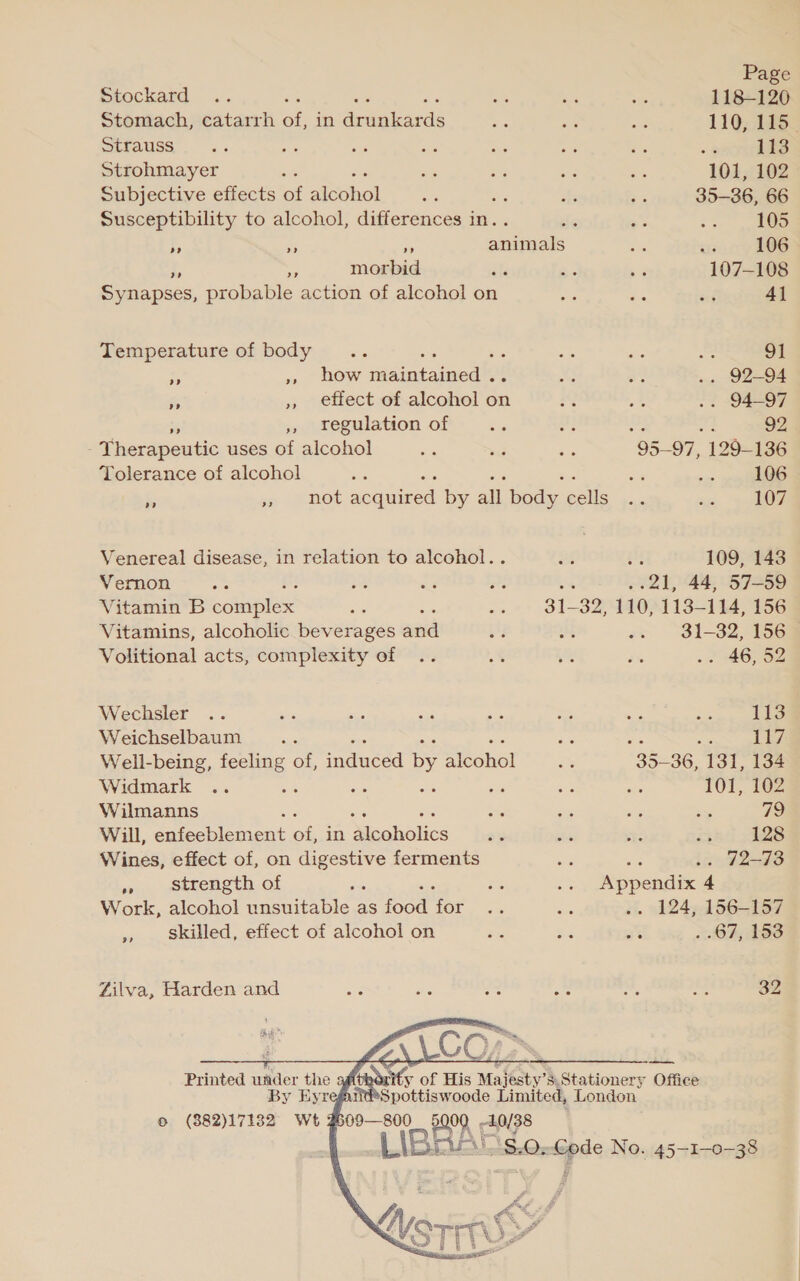 Stockard .. be a8 we a 118-120 Stomach, catarrh of, in Arugiardé aa ae re 110, 115. Strauss. .. as - ae oe +9 ~ &lt;4 113 Strohmayer ; is ais ane 101, 102 Subjective effects of Aisohiol oe ig Br = 35-86, 66 Susceptibility to alcohol, differences in.. de 3 S3 ee a RG = animals a its 106 e morbid als ~~ :4 107-108 Sy napses, probable action of alcohol on ta ss oy 41 Temperature of body .. she ~~ ee sts = o1 ‘ ,» how maintained .. 6 “ys .. 92-94 fs » effect of alcohol on 2 ie .. 94-97 ,, Tegulation of hg sie : 92 ; Therapeutic uses of alcohol ye vr 8 95-97, 129-136 Tolerance of alcohol ts ee a8 ie = sins 106 i » not acquired by all body cells .. xe OF Venereal disease, in relation to alcohol.. 2s aM 109, 143 Vernon ae ane ae as ; .21, 44, 57-59 Vitamin B ears ase : ve 31 ha 110, 113- 114, 156 Vitamins, alcoholic beverages and a i -. 31-32, 156~ Volitional acts, complexity of .. 8 — eK .. 46, 52 Wechsler .. rs ay es es 2 cis Ne 113 Weichselbaum .. ae hes i Well-being, feeling of, eed by Bohol a 35-36, 131, 134 Widmark .. a : : a Se a 101, 102 Wilmanns ae ie a a 72 Will, Sar oicoeat a in Mcoholics = si Se ith] AS Wines, effect of, on digestive ferments - Ae .. 72-73 » strength of i oe .. Appendix 4 Work, alcohol unsuitable as ee Pee oe ae .. 124, 156-157 » skilled, effect of alcohol on he Kis ai . .67, 153 Zilva, Harden and a = Ss hc 05 ne 32    ity of His Majesty’s.Stationery Office Spottiswoode Limited, London aA IBAA 40/38 AS.O- ape No. 45-1-0-38 Printed wader the By Eyr © (882)17132 Wt