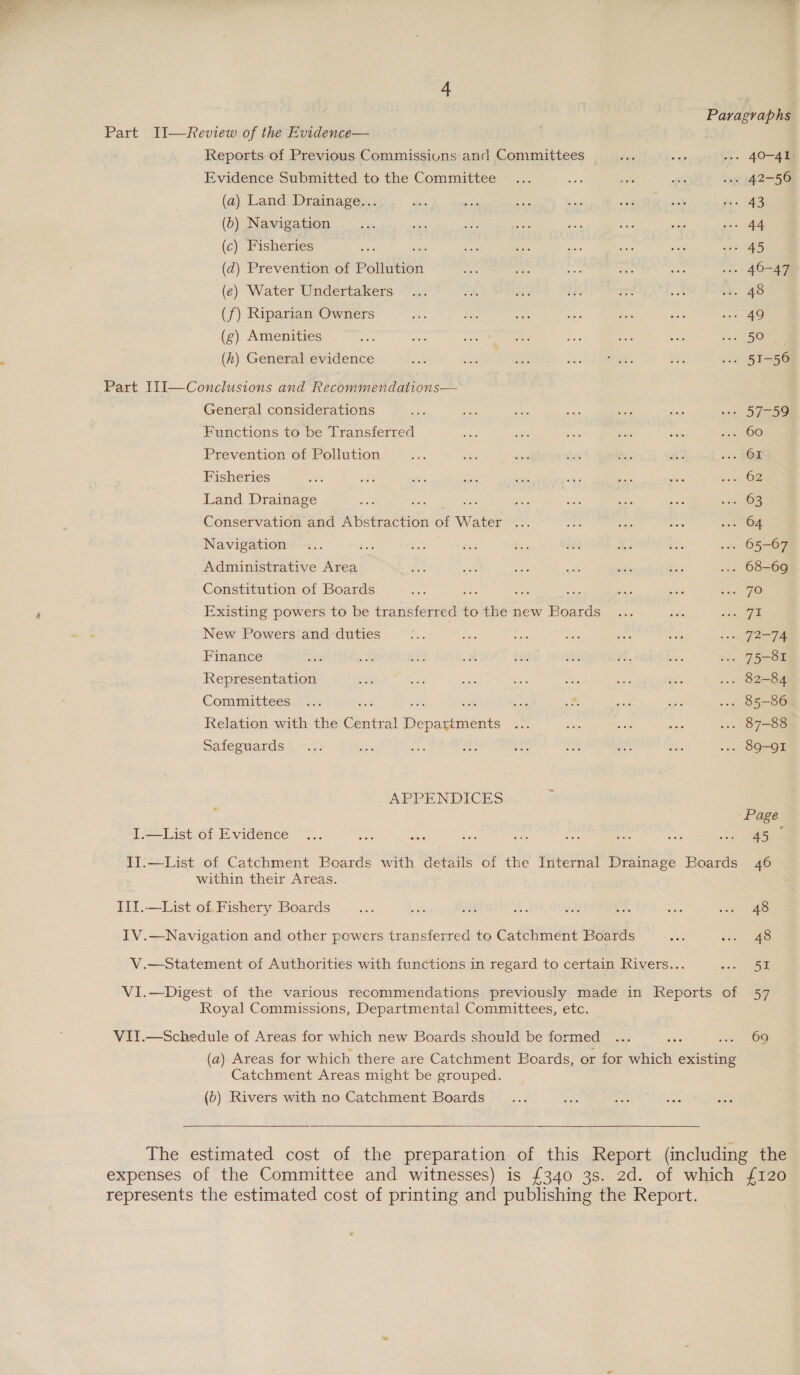 Paragraphs Part II—Review of the Evidence— Reports of Previous Commissions and Committees bes ae ... 40-41 Evidence Submitted to the Committee ... ca oe i bs 42-56 (a) Land Drainage... Hire pike a bas iE vo 3 Ai 48 (0) Navigation ee sigs ite ee oe a ae no» Ae (c) Fisheries oe sae ae Rs ae ae ot Re (dq) Prevention of Pollution me nes nie We oe 1» 40-478 (e) Water Undertakers ... Jf8 TES be ed om se. AS (f) Riparian Owners mi bas 83 sia Mas aie on Ae (g) Amenities Liss anes Soy onan ate cae eee pled a5 HO ; (h) General evidence ask “ere Re re Sea ws 51-56 Part I1I—Conclusions and Recommendations— General considerations a sh os ate Bt, ~ ..» 57-59 Functions to be Transferred fee ae ae Sed Sai 120 60 Prevention of Pollution beefs ies eee an de. di: «++ $08 Fisheries ja wits his ee bas rT Ss aoe sai OZ Land Drainage fee. a ee aie Ss ats Seis oni 108 Conservation and Abstraction of Water ... ae se sie ee)! Navigation ... tie bS2 Piss diss $23 x Bs »»» 05-67 Administrative Area Ae of ee it aya Rr ... 68-69 Constitution of Boards a ue st ae nee 8 Jae ; | Existing powers to be Pea iieboe me to the new Boards ... ok ge ~ 3 New Powers and duties ie ae ae es es sie 3, J2-FA Finance Ary me nS om hath ceohhy “1, Rete .. 75-81 Representation 8 te ae oon $s io os ... 82-84 Commuttees. =: eae a ar oo ... 85-86 Relation with the ote FS spameneats ons ail ea as ... 87-88 Safeguards” -.:: Soe ae acs Bs — nts ee ... 89-91 APPENDICES Page I.—List of Evidence ... oe ae ae oe bas oe = a oe II.—List of Catchment Boards with details of the Internal Drainage Boards 46 within their Areas. II1.—List of Fishery Boards iat fs se Wes 1B as = wn IV.—Navigation and other powers transferred to Catchment Boards se nny 4S V.—Statement of Authorities with functions in regard to certain Rivers... &lt;6 oe VI.—Digest of the various recommendations previously made in Reports of 57 Royal Commissions, Departmental Committees, etc. VII.—Schedule of Areas for which new Boards should be formed ... Sie om SS (a) Areas for which there are Catchment Boards, or for which existing Catchment Areas might be grouped. (b) Rivers with no Catchment Boards The estimated cost of the preparation of this Report (including the expenses of the Committee and witnesses) is £340 3s. 2d. of which {120 represents the estimated cost of printing and publishing the Report.