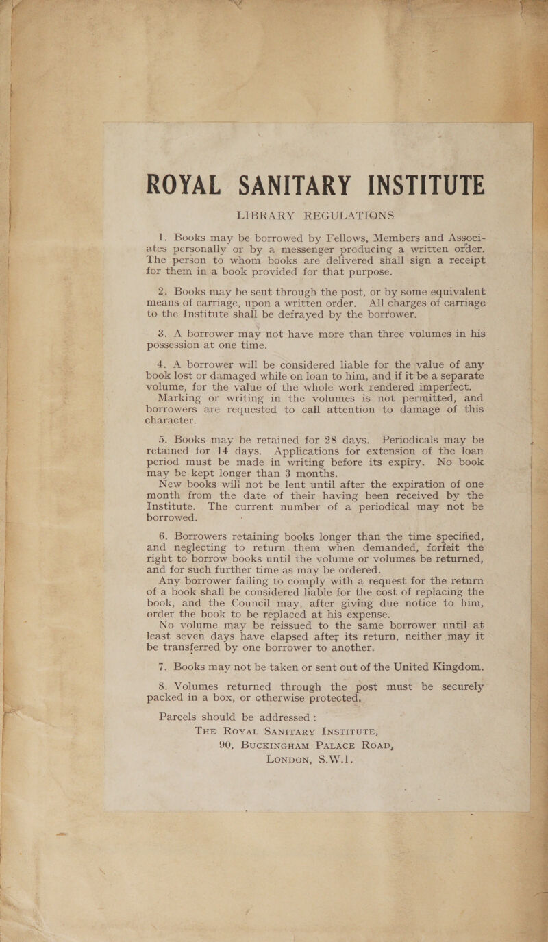 ROYAL SANITARY INSTITUTE 1. Books may be borrowed by Fellows, Members and Associ- ates personally or by a messenger producing a written order. The person to whom books are delivered shall sign a receipt for them in a book provided for that purpose. 2. Books may be sent through the post, or by some equivalent means of carriage, upon a written order. All charges of carriage to the Institute shall be defrayed by the borrower. 3. A borrower may not have more than three volumes in his possession at one time. 4. A borrower will be considered liable for the value of any book lost or damaged while on loan to him, and if it be a separate volume, for the value of the whole work rendered imperfect. ‘Marking or writing in the volumes is not permitted, and borrowers are requested to call attention to damage of this character. 5. Books may be retained for 28 days. Periodicals may be retained for 14 days. Applications for extension of the loan period must be made in writing before its expiry. No book may be kept longer than 3 months. New books wili not be lent until after the expiration of one month from the date of their having been received by the Institute. The current number of a periodical may not be borrowed. 6. Borrowers retaining books longer than the time specified, and neglecting to return them when demanded, forfeit the right to borrow books until the volume or volumes be returned, and for such further time as may be ordered. Any borrower failing to comply with a request for the return of a book shall be considered liable for the cost of replacing the book, and the Council may, after giving due notice to him, order the book to be replaced at his expense. No volume may be reissued to the same borrower until at least seven days have elapsed after its return, neither may it be transferred by one borrower to another. 8. Volumes returned through the post must be securely packed in a box, or otherwise protected. Parcels should be addressed : THE ROYAL SANITARY INSTITUTE, 90, BUCKINGHAM PALACE Roap, Lonpon, S.W.1. 