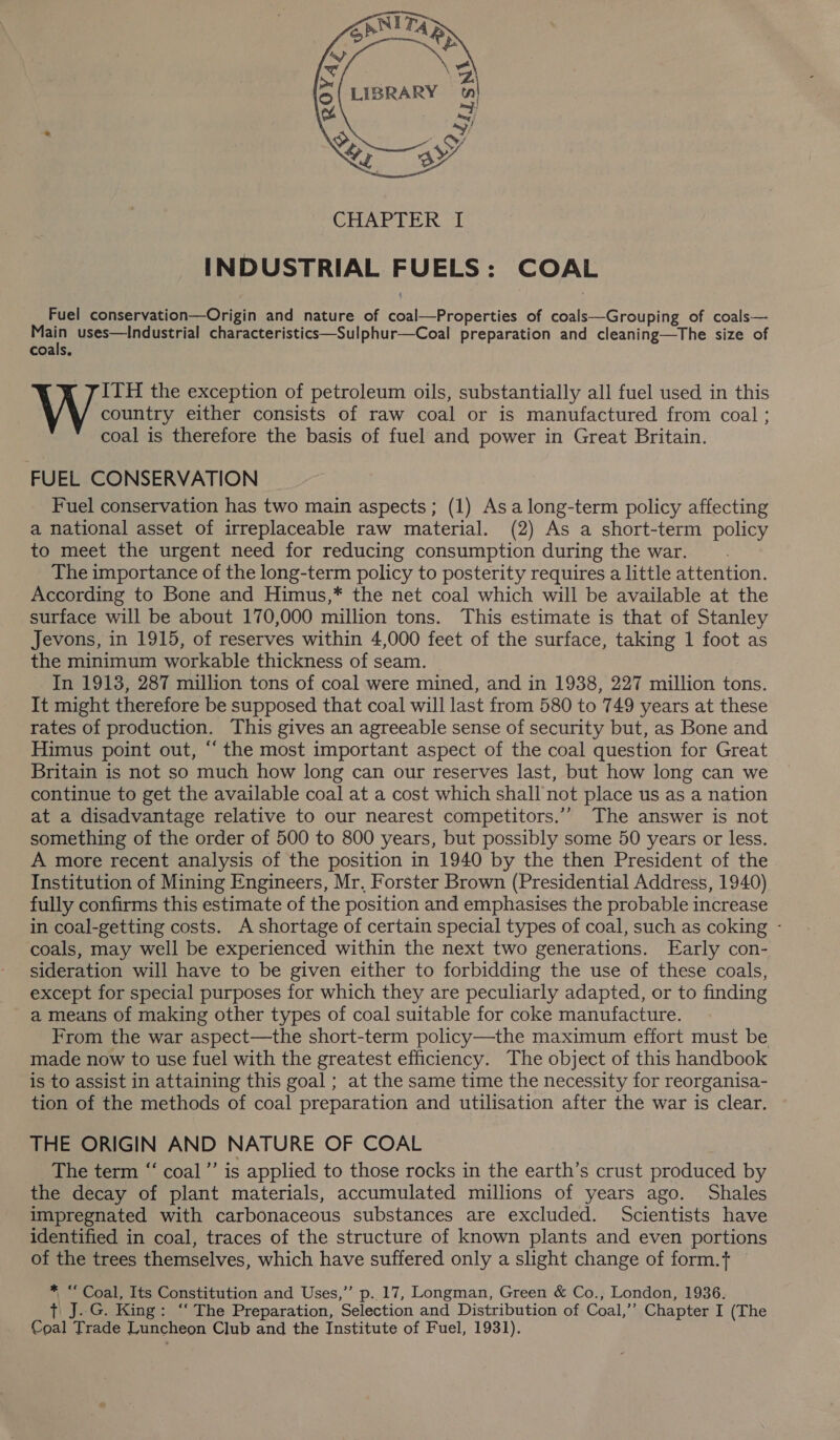  Fuel conservation—Origin and nature of coal—Properties of coals—Grouping of coals— Main uses—Industrial characteristics—Sulphur—Coal preparation and cleaning—The size of coals. ITH the exception of petroleum oils, substantially all fuel used in this country either consists of raw coal or is manufactured from coal ; coal is therefore the basis of fuel and power in Great Britain. FUEL CONSERVATION Fuel conservation has two main aspects; (1) Asa long-term policy affecting a national asset of irreplaceable raw material. (2) As a short-term policy to meet the urgent need for reducing consumption during the war. The importance of the long-term policy to posterity requires a little attention. According to Bone and Himus,* the net coal which will be available at the surface will be about 170,000 million tons. This estimate is that of Stanley Jevons, in 1915, of reserves within 4,000 feet of the surface, taking 1 foot as the minimum workable thickness of seam. In 1913, 287 million tons of coal were mined, and in 1938, 227 million tons. It might therefore be supposed that coal will last from 580 to 749 years at these rates of production. This gives an agreeable sense of security but, as Bone and Himus point out, “the most important aspect of the coal question for Great Britain is not so much how long can our reserves last, but how long can we continue to get the available coal at a cost which shall not place us as a nation at a disadvantage relative to our nearest competitors.’”” The answer is not something of the order of 500 to 800 years, but possibly some 50 years or less. A more recent analysis of the position in 1940 by the then President of the Institution of Mining Engineers, Mr, Forster Brown (Presidential Address, 1940) fully confirms this estimate of the position and emphasises the probable increase in coal-getting costs. A shortage of certain special types of coal, such as coking - coals, may well be experienced within the next two generations. Early con- sideration will have to be given either to forbidding the use of these coals, except for special purposes for which they are peculiarly adapted, or to finding a means of making other types of coal suitable for coke manufacture. From the war aspect—the short-term policy—the maximum effort must be made now to use fuel with the greatest efficiency. The object of this handbook is to assist in attaining this goal ; at the same time the necessity for reorganisa- tion of the methods of coal preparation and utilisation after the war is clear. THE ORIGIN AND NATURE OF COAL The term “ coal’’ is applied to those rocks in the earth’s crust produced by the decay of plant materials, accumulated millions of years ago. Shales impregnated with carbonaceous substances are excluded. Scientists have identified in coal, traces of the structure of known plants and even portions of the trees themselves, which have suffered only a slight change of form. — * “Coal, Its Constitution and Uses,” p. 17, Longman, Green &amp; Co., London, 1936. tT J..G. King: ‘‘ The Preparation, Selection and Distribution of Coal,’’ Chapter I (The Coal Trade Luncheon Club and the Institute of Fuel, 1931).