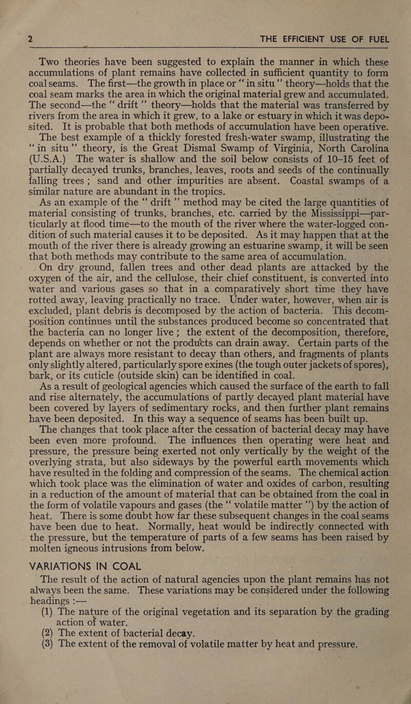  Two theories have been suggested to explain the manner in which these accumulations of plant remains have collected in sufficient quantity to form coalseams. The first—the growth in place or “in situ’’ theory—holds that the coal seam marks the area in which the original material grew and accumulated. The second—the “ drift ’’ theory—holds that the material was transferred by rivers from the area in which it grew, to a lake or estuary in which it was depo- sited. It is probable that both methods of accumulation have been operative. The best example of a thickly forested fresh-water swamp, illustrating the: ‘in situ’’ theory, is the Great Dismal Swamp of Virginia, North Carolina US.) The water is shallow and the soil below consists of 10-15 feet of partially decayed trunks, branches, leaves, roots and seeds of the continually falling trees; sand and other impurities are absent. Coastal swamps of a similar nature are abundant in the tropics. As an example. of the “ drift ’’ method may be cited the large quantities of material consisting of trunks, branches, etc. carried by the Mississippi—par- ticularly at flood time—to the mouth of the river where the water-logged con- dition of such material causes it to be deposited.. As it may happen that at the mouth of the river there is already growing an estuarine swamp, it will be seen that both methods may contribute to the same area of accumulation. On dry ground, fallen trees and other dead plants are attacked by the oxygen of the air, and the cellulose, their chief constituent, is converted into water and various gases so that in a comparatively short time they have rotted away, leaving practically no trace. Under water, however, when air is excluded, plant debris is decomposed by the action of bacteria. This decom- position continues until the substances produced become so concentrated that. the bacteria can no longer live; the extent of the decomposition, therefore, - depends on whether or not the products can drain away. Certain parts of the plant are always more resistant to decay than others, and fragments of plants — only slightly altered, particularly spore exines (the tough outer jackets of spores), bark, or its cuticle (outside skin) can be identified in coal. As a result of geological agencies which caused the surface of the earth to fall and rise alternately, the accumulations of partly decayed plant material have been covered by layers of sedimentary rocks, and then further plant remains have been deposited. In this way a sequence of seams has been built up. The changes that took place after the cessation of bacterial decay may have been even more profound. The influences then operating were heat and pressure, the pressure being exerted not only vertically by the weight of the overlying strata, but also sideways by the powerful earth movements which have resulted in the folding and compression of the seams. The chemical action. which took place was the elimination of water and oxides of carbon, resulting in a reduction of the amount of material that can be obtained from the coal in the form of volatile vapours and gases (the “ volatile matter ’’) by the action of heat. There is some doubt how far these subsequent changes in the coal seams have been due to heat. Normally, heat would be indirectly connected with the pressure, but the temperature of parts of a few seams has been raised ues molten igneous intrusions from below. VARIATIONS IN COAL The result of the action of natural agencies upon the plant remains has not always been the same. These variations may be considered under the following headings :— (1) The nature of the original vegetation and its separation by the grading action of water. (2) The extent of bacterial decay. (3) The extent of the removal of volatile matter by heat and pressure,