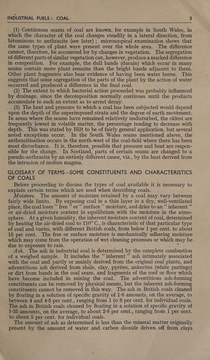 (1) Continuous seams of coal are known, for example in South Wales, in which the character of the coal changes steadily in a lateral direction, from bituminous to anthracite (see later) ; microscopical examination shows that the same types of plant were present over the whole area. The difference cannot, therefore, be accounted for by changes in vegetation. The segregation of different parts of similar vegetation can, however, produce a marked difference in composition. For example, the dull bands (durain) which occur in many seams contain more plant remains than the bright bands adjacent to them. Other plant fragments also bear evidence of having been water borne. This suggests that some segregation of the parts of the plant by the action of water occurred and produced a difference in the final coal. (2) The extent to which bacterial action proceeded was probably influenced by drainage, since the decomposition normally continues until the products accumulate to such an extent as to arrest decay. (3) The heat and pressure to which a coal has been subjected would depend upon the depth of the superimposed strata and the degree of earth movement. In areas where the seams have remained relatively undisturbed, the oldest are frequently lowest in volatile matter, the percentage tending to decrease with depth. This was stated by Hilt to be of fairly general application, but several noted exceptions occur. In the South Wales seams mentioned above, the anthracitisation occurs in the north-west of the coal-field where there has been most disturbance. It is, therefore, possible that pressure and heat are respon- sible for the change. In Scotland, parts of certain seams are changed to a pseudo-anthracite by an entirely different cause, viz., by the heat derived from the intrusion of molten magma. GLOSSARY OF TERMS—SOME CONSTITUENTS AND CHARACTERISTICS OF COALS Before proceeding to discuss the types of coal available it is necessary to explain certain terms which are used when describing coals. Moisture. The amount of moisture retained by a coal may vary between fairly wide limits. By exposing coal in a thin layer in a dry, well-ventilated place, the coal loses “‘ free ’’ or “‘ surface ’’ moisture, and dries to an “‘ inherent ”’ or air-dried moisture content in equilibrium with the moisture in the atmo- sphere. Ata given humidity, the inherent moisture content of coal, determined by heating the air-dried coal to 110° C., is characteristic of that particular type of coal and varies, with different British coals, from below 1 per cent. to about 15 per cent. The free or surface moisture is mechanically adhering moisture which may come from the operation of wet cleaning processes or which may be due to exposure to rain. Ash. The ash in industrial coal is determined by the complete combustion of a weighed sample. It includes the “inherent ’”’ ash intimately associated with the coal and partly or mainly derived from the original coal plants, and adventitious ash derived from shale, clay, pyrites, ankerites (white partings) or dirt from bands in the coal seam, and fragments of the roof or floor which have become included in mining the coal. The adventitious ash-forming constituents can be removed by physical means, but the inherent ash-forming constituents cannot be removed in this way. The ash in British coals cleaned by floating in a solution of specific gravity of 1-6 amounts, on the average, to between 4 and 4:5 per cent., ranging from 1 to 8 per cent. for individual coals. The ash in British coals cleaned by floating in a solution of specific gravity of 1-35 amounts, on the average, to about 2°8 per cent., ranging from 1 per cent. to about 5 per cent. for individual coals. The amount of ash as determined is less than the mineral matter originally present by the amount of water and carbon dioxide driven off from clays