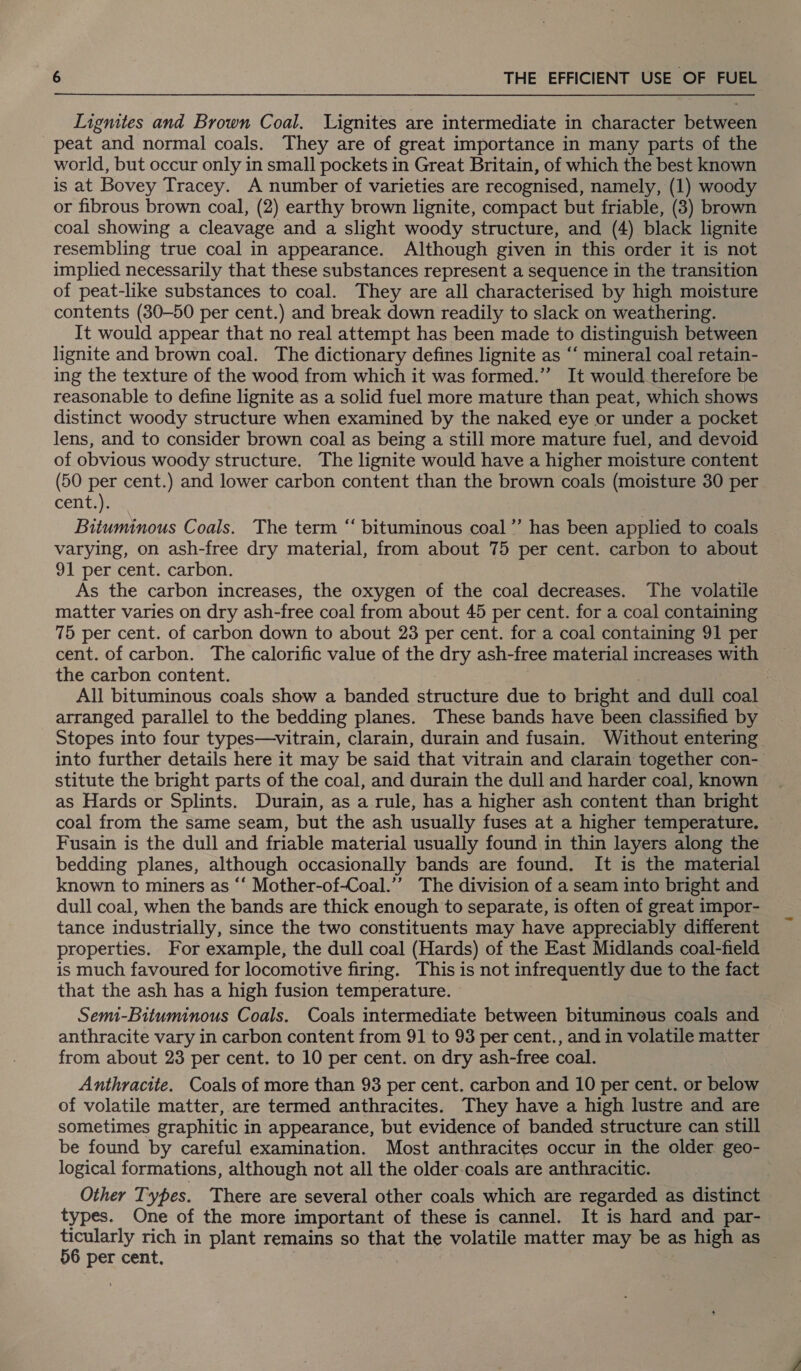 Lignites and Brown Coal. Lignites are intermediate in character between peat and normal coals. They are of great importance in many parts of the world, but occur only in small pockets in Great Britain, of which the best known is at Bovey Tracey. A number of varieties are recognised, namely, (1) woody or fibrous brown coal, (2) earthy brown lignite, compact but friable, (3) brown coal showing a cleavage and a slight woody structure, and (4) black lignite resembling true coal in appearance. Although given in this order it is not implied necessarily that these substances represent a sequence in the transition of peat-like substances to coal. They are all characterised by high moisture contents (30-50 per cent.) and break down readily to slack on weathering. It would appear that no real attempt has been made to distinguish between lignite and brown coal. The dictionary defines lignite as “‘ mineral coal retain- ing the texture of the wood from which it was formed.” It would therefore be reasonable to define lignite as a solid fuel more mature than peat, which shows distinct woody structure when examined by the naked eye or under a pocket lens, and to consider brown coal as being a still more mature fuel, and devoid of obvious woody structure. The lignite would have a higher moisture content (50 per cent.) and lower carbon content than the brown coals (moisture 30 per cent.). Bituminous Coals. The term “ bituminous coal”’ has been applied to coals varying, on ash-free dry material, from about 75 per cent. carbon to about 91 per cent. carbon. As the carbon increases, the oxygen of the coal decreases. The volatile matter varies on dry ash-free coal from about 45 per cent. for a coal containing 75 per cent. of carbon down to about 23 per cent. for a coal containing 91 per cent. of carbon. The calorific value of the dry ash-free material increases with the carbon content. | All bituminous coals show a banded structure due to bright and dull coal arranged parallel to the bedding planes. These bands have been classified by Stopes into four types—vitrain, clarain, durain and fusain. Without entering into further details here it may be said that vitrain and clarain together con- stitute the bright parts of the coal, and durain the dull and harder coal, known as Hards or Splints. Durain, as a rule, has a higher ash content than bright coal from the same seam, but the ash usually fuses at a higher temperature. Fusain is the dull and friable material usually found in thin layers along the bedding planes, although occasionally bands are found. It is the material known to miners as ‘‘ Mother-of-Coal.’”” The division of a seam into bright and dull coal, when the bands are thick enough to separate, is often of great impor- tance industrially, since the two constituents may have appreciably different properties. For example, the dull coal (Hards) of the East Midlands coal-field is much favoured for locomotive firing. This is not infrequently due to the fact that the ash has a high fusion temperature. Semi-Bituminous Coals. Coals intermediate between bitumineus coals and anthracite vary in carbon content from 91 to 93 per cent., and in volatile matter from about 23 per cent. to 10 per cent. on dry ash-free coal. Anthracite. Coals of more than 93 per cent. carbon and 10 per cent. or below of volatile matter, are termed anthracites. They have a high lustre and are sometimes graphitic in appearance, but evidence of banded structure can still be found by careful examination. Most anthracites occur in the older geo- logical formations, although not all the older-coals are anthracitic. Other Types. There are several other coals which are regarded as distinct types. One of the more important of these is cannel. It is hard and par- ticularly rich in plant remains so that the volatile matter may be as high as 56 per cent.