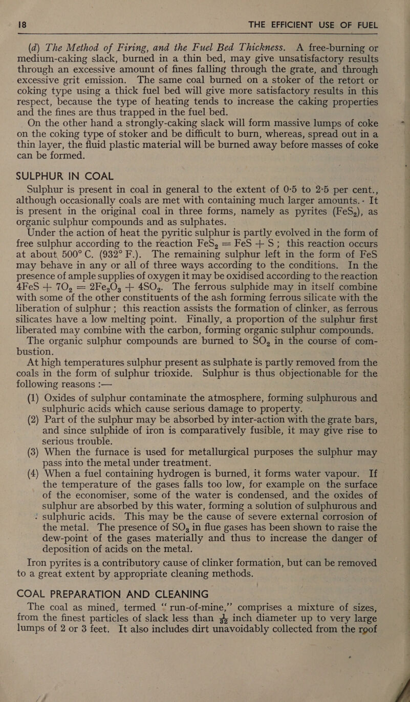 (d) The Method of Firing, and the Fuel Bed Thickness. A free-burning or medium-caking slack, burned in a thin bed, may give unsatisfactory results through an excessive amount of fines falling through the grate, and through excessive grit emission. The same coal burned on a stoker of the retort or coking type using a thick fuel bed will give more satisfactory results in this respect, because the type of heating tends to increase the caking properties and the fines are thus trapped in the fuel bed. On the other hand a strongly-caking slack will form massive lumps of coke on the coking type of stoker and be difficult to burn, whereas, spread out in a thin layer, the fluid plastic material will be burned away before masses of coke can be formed. SULPHUR IN COAL Sulphur is present in coal in general to the extent of 0-5 to 2°5 per cent., although occasionally coals are met with containing much larger amounts. - It is present in the original coal in three forms, namely as pyrites (FeS,), as organic sulphur compounds and as sulphates. Under the action of heat the pyritic sulphur is partly evolved in the form of free sulphur according to the reaction FeS, = FeS +S; this reaction occurs at about 500°C. (932° F.). The remaining sulphur left in the form of FeS may behave in any or all of three ways according to the conditions. In the presence of ample supplies of oxygen it may be oxidised according to the reaction 4FeS + 70, = 2Fe,0O, + 450,. The ferrous sulphide may in itself combine with some of the other constituents of the ash forming ferrous silicate with the liberation of sulphur ; this reaction assists the formation of clinker, as ferrous silicates have a low melting point. Finally, a proportion of the sulphur first liberated may combine with the carbon, forming organic sulphur compounds. The organic sulphur compounds are burned to SO, in the course of com- bustion. At high temperatures sulphur present as sulphate is partly removed for the coals in the form of.sulphur trioxide. Sulphur is thus objectionable for the following reasons :— (1) Oxides of sulphur contaminate the atmosphere, forming sulphurous and sulphuric acids which cause serious damage to property. (2) Part of the sulphur may be absorbed by inter-action with the grate bars, and since sulphide of iron is comparatively fusible, it may give rise to serious trouble. (3) When the furnace is used for metallurgical purposes the sulphur may pass into the metal under treatment. (4) When a fuel containing hydrogen is burned, it forms water vapour. If the temperature of the gases falls too low, for example on the surface of the economiser, some of the water is condensed, and the oxides of sulphur are absorbed by this water, forming a solution of sulphurous and : sulphuric acids. This may be the cause of severe external corrosion of the metal. The presence of SO; in flue gases has been shown to raise the dew-point of the gases materially and thus to increase the danger of deposition of acids on the metal. Iron pyrites is a contributory cause of clinker formation, but can be removed to a great extent by appropriate cleaning methods. COAL PREPARATION AND Se ee The coal as mined, termed ‘‘ run-of-mine,”’ comprises a mixture of sizes, from the finest particles of slack less than - inch diameter up to very large lumps of 2 or 3 feet. It also includes dirt unavoidably collected from the roof »? 