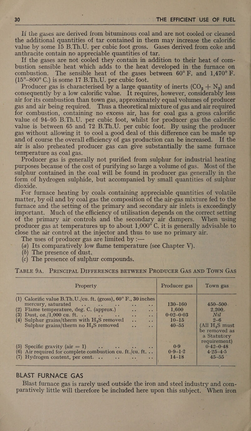 If the gases are derived from bituminous coal and are not cooled or cleaned the additional quantities of tar contained in them may increase the calorific value by some 15 B.Th.U. per cubic foot gross. Gases derived from coke and anthracite contain no appreciable quantities of tar. If the gases are not cooled they contain in addition to their heat of com- bustion sensible heat which adds to the heat developed in the furnace on combustion. The sensible heat of the gases between 60°F. and 1,470° F. (15°-800° C.) is some 17 B.Th.U. per cubic foot. Producer gas is characterised by a large quantity of inerts (CO, + N,) and consequently by a low calorific value. It requires, however, considerably less air for its combustion than town gas, approximately equal volumes of producer gas and air being required. Thus a theoretical mixture of gas and air required for combustion, containing no excess air, has for coal gas a gross calorific value of 94-95 B.Th.U. per cubic foot, whilst for producer gas the calorific value is between 65 and 72 B.Th.U. per cubic foot. By using the producer gas without allowing it to cool a good deal of this difference can be made up and of course the overall efficiency of gas production can be increased. If the air is also preheated producer gas can give substantially the same furnace tenrperature as coal gas. Producer gas is generally not purified from sulphur for industrial Hoses purposes because of the cost of purifying so large a volume of gas. Most of the sulphur contained in the coal will be found in producer gas generally in the form of hydrogen sulphide, but accompanied by small quantities of SD dioxide. For furnace heating by coals containing appreciable quantities of volatile matter, by oil and by coal gas the composition of the air-gas mixture fed to the furnace and the setting of the primary and secondary air inlets is exceedingly important. Much of the efficiency of utilisation depends on the correct setting of the primary air controls and the secondary air dampers. When using producer gas at temperatures up to about 1,000° C. it is generally advisable to close the air control at the injector and thus to use no primary air. The uses of producer gas are limited by :— (2) Its comparatively low flame temperature (see Chapter V). (0) The presence of dust. (c) The presence of sulphur compounds. TABLE 9A. PRINCIPAL DIFFERENCES BETWEEN PRODUCER GAS AND TOWN GAS Property Producer gas Town gas (1) Calorific value B.Th.U. es ft. (gross), 60° F., 30 inches mercury, saturated : ; ; 130-160 450-—500- (2) Flame temperature, deg. eC (approx.) ae ot 1,600 2,200_ (3) Dust, oz./1,000 cu. ft. .. se wi 0-02-0-03 Nil (4) Sulphur grains/therm with H, S removed ot ee 10-15 . 2-6 - Sulphur grains/therm no H,S ‘removed we ay: 40-55 (All HS must . be removed as a Statutory requirement) (5) Specific gravity (air = 1) . 0-9 0-42—0-48 (6) Air required for complete combustion cuit, eu. at. 0-9-1-2 4-25-4-5 (7) Hydrogen content, per cent. .. ce oe Fe 14-18 45—55 © BLAST FURNACE GAS Blast furnace gas is rarely used outside the iron and steel industry and com- ee little will therefore be included here upon this subject. When iron gee