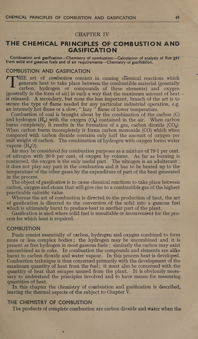  CHAPTER IV THE CHEMICAL PRINCIPLES OF COMBUSTION AND GASIFICATION Combustion and gasification—Chemistry of combustion—Calculation of analysis of flue“gas’ from solid and gaseous fuels and of air requirements—Chemistry of gasification. COMBUSTION AND GASIFICATION HE art of combustion consists in causing chemical reactions which generate heat to take place between the combustible material (generally carbon, hydrogen or compounds of these elements) and oxygen (generally in the form of air) in such a way that the maximum amount of heat is released. A secondary, but none the less important, branch of the art is to secure the type of flame needed for any particular industrial operation, e.g. an intensely hot flame or a slow, “lazy ’’ flame of lower temperature. Combustion of coal is brought about by the combination of the carbon (C) and hydrogen (H,) with the oxygen (O,) contained in the air. When carbon burns completely, it results in the formation of a gas, carbon dioxide (CO,). When carbon burns incompletely it forms carbon monoxide (CO) which when compared with carbon dioxide contains only half the amount of oxygen per unit weight of carbon. The combination of hydrogen with oxygen forms water vapour (H,0). Air may be considered for combustion purposes as a mixture of 79-1 per cent. of nitrogen with 20-9 per cent. of oxygen by volume. As far as burning is concerned, the oxygen is the only useful part. The nitrogen is an adulterant ; it does not play any part in the combustion and it has to be heated up to the temperature of the other gases by the expenditure of part of the heat generated in the process. The object of gasification is to cause chemical reactions to take place between carbon, oxygen and steam that will give rise to a combustible gas of the highest practicable calorific value. Whereas the art of combustion is directed to the production of heat, the art of gasification is directed to the conversion of the solid into a gaseous fuel _ which is ultimately burnt to produce heat in another part of the plant. Gasification is used where solid fuel is unsuitable or inconvenient for the pro- cess for which heat is required. COMBUSTION Fuels consist essentially of carbon, hydrogen and oxygen combined to form more or less complex bodies; the hydrogen may be uncombined and it is present as free hydrogen in most gaseous fuels ; similarly the carbon may exist uncombined as in coke. In combustion the compounds and elements are alike burnt to carbon dioxide and water vapour. In this process heat is developed. Combustion technique is thus concerned primarily with the development of the maximum quantity of heat from the fuel; it must also be concerned with the quantity of heat that escapes unused from the plant. It is obviously neces- ‘sary to understand the principles involved and to have means for measuring quantities of heat. _In this chapter the chemistry of combustion and gasification is described, leaving the thermal aspects of the subject to Chapter V. THE CHEMISTRY OF COMBUSTION The products of complete combustion are carbon dioxide and water when the