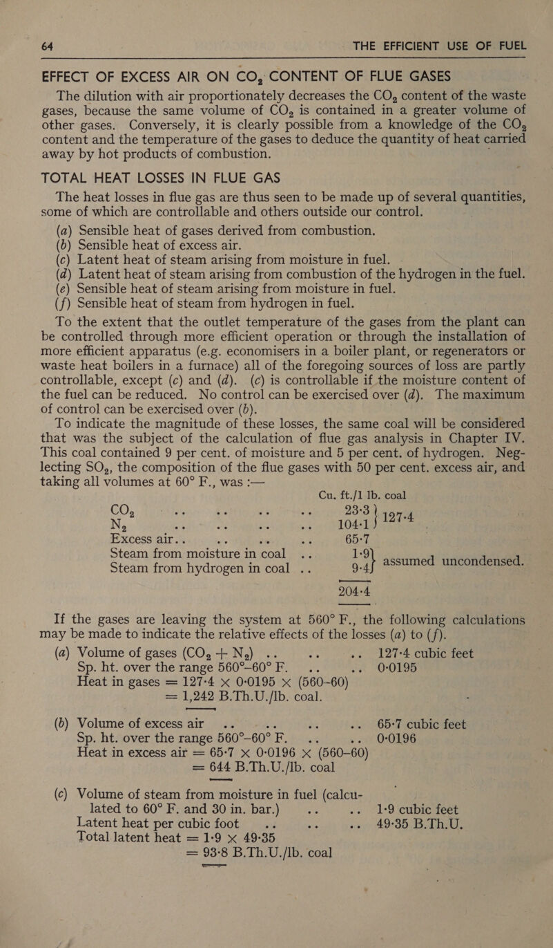 EFFECT OF EXCESS AIR ON CO, CONTENT OF FLUE GASES The dilution with air proportionately decreases the CO, content of the waste gases, because the same volume of CO, is contained in a greater volume of other gases. Conversely, it is clearly possible from a knowledge of the CO, content and the temperature of the gases to deduce the quantity of heat carried away by hot products of combustion. TOTAL HEAT LOSSES IN FLUE GAS The heat losses in flue gas are thus seen to be made up of several quantities, some of which are controllable and others outside our control. (a) Sensible heat of gases derived from combustion. (b) Sensible heat of excess air. (c) Latent heat of steam arising from moisture in fuel. (a) Latent heat of steam arising from combustion of the hydrogen in the fuel. (e) Sensible heat of steam arising from moisture in fuel. (f) Sensible heat of steam from hydrogen in fuel. To the extent that the outlet temperature of the gases from the plant can be controlled through more efficient operation or through the installation of more efficient apparatus (e.g. economisers in a boiler plant, or regenerators or waste heat boilers in a furnace) all of the foregoing sources of loss are partly controllable, except (c) and (d). (c) is controllable if the moisture content of the fuel can be reduced. No control can be exercised over (d). The maximum of control can be exercised over (0). To indicate the magnitude of these losses, the same coal will be considered that was the subject of the calculation of flue gas analysis in Chapter IV. This coal contained 9 per cent. of moisture and 5 per cent. of hydrogen. Neg- lecting SO, the composition of the flue gases with 50 per cent. excess air, and taking all volumes at 60° F., was :— | Cu. ft./1 Ib. coal CO, pal Ww er: se 23°3 N, Ae ee Excess air. a 65:7 Steam ioe fla paint in real ve 1-9 Steam from hydrogen in coal .. 9. i assumed uncondensed. nt 204-4 If the gases are leaving the system at 560° F., the following calculations may be made to indicate the relative effects of the losses (a) to (f). (2) Volume of gases (CO, + N,) .. € .. 127-4 cubic feet Sp. ht. over the range 560°-60° F... 0 ODLOs Heat in gases = 127-4 x 0-0195 x (560-60) = 1,242 B.Th.U./Ib. coal. (d) Rioturie OPEXCOSS AIT ps yaan li We .. 65-7 cubic feet Sp. ht. over the range 560°— 60%. hike » oe OUR Heat in excess air = 65-7 X 0-0196 x (560-60) = 644 B.Th.U./Ib. coal (c) Volume of steam from moisture in fuel (calcu- lated to 60° F. and 30 in. bar.) * .. 1:9 cubic feet Latent heat per cubic foot .. si -- 49-35 B.Th.U. Total latent heat = 1-9 x 49-35 == 93-8 B.Th.U./Ib. ‘coal