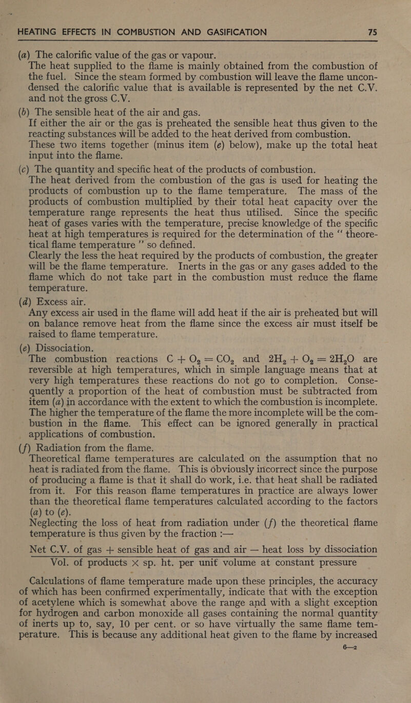 (a) The calorific value of the gas or vapour. The heat supplied to the flame is mainly obtained from the combustion of the fuel. Since the steam formed by combustion will leave the flame uncon- densed the calorific value that is available is represented by the net C.V. and not the gross C.V. (6) The sensible heat of the air and gas. If either the air or the gas is preheated the sensible heat thus given to the reacting substances will be added to the heat derived from combustion. — These two items together (minus item (e) below), make up the total heat input into the flame. (c) The quantity and specific heat of the products of combustion. The heat derived from the combustion of the gas is used for heating the products of combustion up to the flame temperature. The mass of the products of combustion multiplied by their total heat capacity over the temperature range represents the heat thus utilised. Since the specific heat of gases varies with the temperature, precise knowledge of the specific heat at high temperatures is required for the determination of the ‘‘ theore- tical flame temperature ”’ so defined. Clearly the less the heat required by the products of combustion, the greater will be the flame temperature. Inerts in the gas or any gases added to the flame which do not take part in the combustion must reduce the flame temperature. (d) Excess air. Any excess air used in the flame will add heat if the air is preheated but will on balance remove heat from the flame since the excess air must itself be raised to flame temperature. (e) Dissociation. The combustion reactions C + O,=CO, and 2H, + O, =2H,0O are reversible at high temperatures, which in simple language means that at very high temperatures these reactions do not go to completion. Conse- quently a proportion of the heat of combustion must be subtracted from item (a) in accordance with the extent to which the combustion is incomplete. The higher the temperature of the flame the more incomplete will be the com- _bustion in the flame. This effect can be ignored generally in practical applications of combustion. (f) Radiation from the flame. _ Theoretical flame temperatures are calculated on the assumption that no heat is radiated from the flame. This is obviously incorrect since the purpose of producing a flame is that it shall do work, i.e. that heat shall be radiated from it. For this reason flame temperatures in practice are always lower than the theoretical flame temperatures calculated according to the factors (a) to (e). Neglecting the loss of heat from radiation under (f) the theoretical flame temperature is thus given by the fraction :— Net C.V. of gas + sensible heat of gas and air — heat loss by dissociation Vol. of products x sp. ht. per unit volume at constant pressure Calculations of flame temperature made upon these principles, the accuracy of which has been confirmed experimentally, indicate that with the exception of acetylene which is somewhat above the range and with a slight exception for hydrogen and carbon monoxide all gases containing the normal quantity of inerts up to, say, 10 per cent. or so have virtually the same flame tem- perature. This is because any additional heat given to the flame by increased 6—2