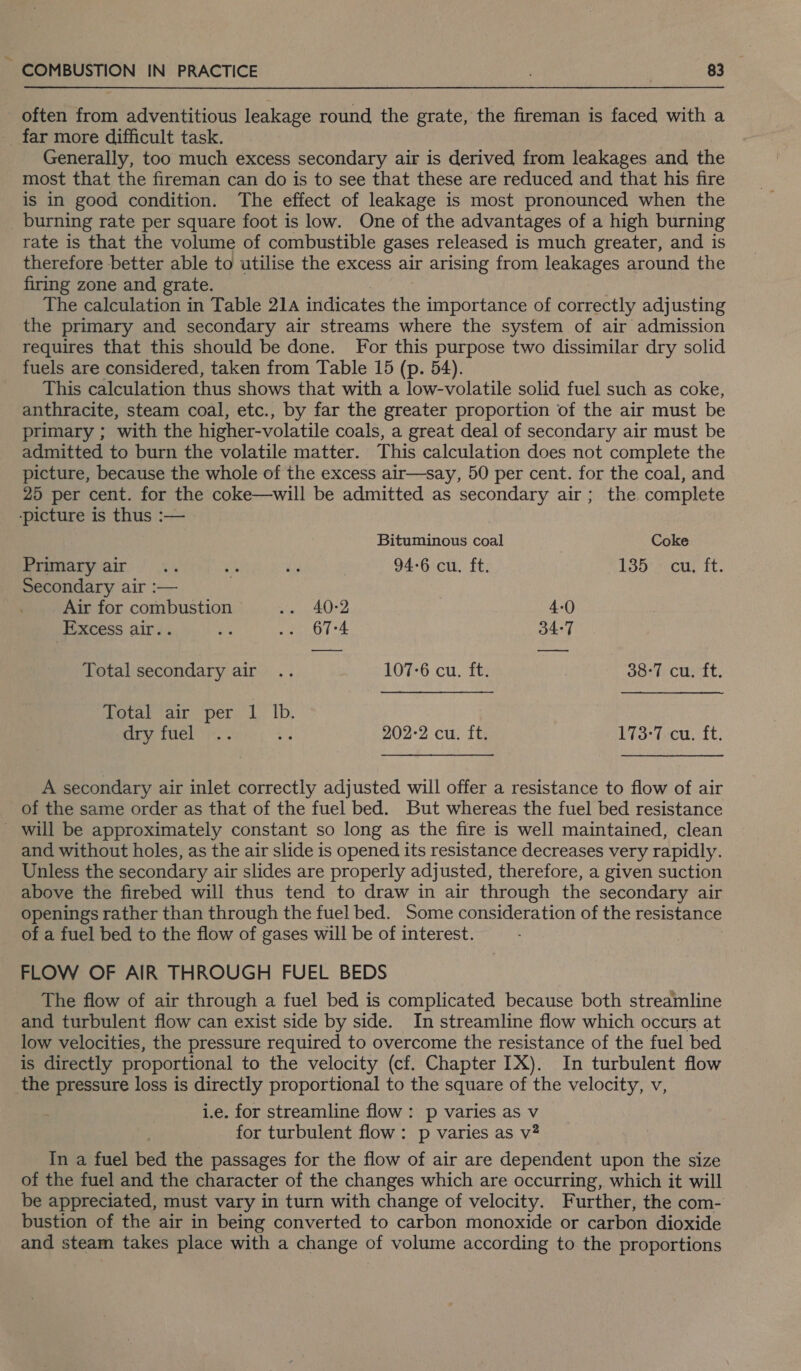 - often from adventitious leakage round the grate, the fireman is faced with a far more difficult task. Generally, too much excess secondary air is derived from leakages and the most that the fireman can do is to see that these are reduced and that his fire is in good condition. The effect of leakage is most pronounced when the _ burning rate per square foot is low. One of the advantages of a high burning rate is that the volume of combustible gases released is much greater, and is therefore better able to utilise the excess air arising from leakages around the firing zone and grate. The calculation in Table 214 indicates the importance of correctly adjusting the primary and secondary air streams where the system of air admission requires that this should be done. For this purpose two dissimilar dry solid fuels are considered, taken from Table 15 (p. 54). This calculation thus shows that with a low-volatile solid fuel such as coke, anthracite, steam coal, etc., by far the greater proportion of the air must be primary ; with the higher-volatile coals, a great deal of secondary air must be admitted to burn the volatile matter. This calculation does not complete the picture, because the whole of the excess air—say, 50 per cent. for the coal, and 25 per cent. for the coke—will be admitted as secondary air; the complete ‘picture is thus :— Bituminous coal Coke Primary air... as ai | 94-6 cu. ft. 135 cu, ft. Secondary air :— Air for combustion Fa 4-0 Excess air.. ap .. 67-4 34:7 Total secondary air .. 107-6 cu. ft. 38-7 cu. ft. Total air per 1 Ib. dry fuel .. ey 202-2 cu. ft. Eos (eu. It. A secondary air inlet correctly adjusted will offer a resistance to flow of air of the same order as that of the fuel bed. But whereas the fuel bed resistance - will be approximately constant so long as the fire is well maintained, clean and without holes, as the air slide is opened its resistance decreases very rapidly. Unless the secondary air slides are properly adjusted, therefore, a given suction above the firebed will thus tend to draw in air through the secondary air openings rather than through the fuel bed. Some consideration of the resistance of a fuel bed to the flow of gases will be of interest. FLOW OF AIR THROUGH FUEL BEDS The flow of air through a fuel bed is complicated because both streamline and turbulent flow can exist side by side. In streamline flow which occurs at low velocities, the pressure required to overcome the resistance of the fuel bed is directly proportional to the velocity (cf. Chapter IX). In turbulent flow the pressure loss is directly proportional to the square of the velocity, v, i.e. for streamline flow: p varies as v for turbulent flow: p varies as v# In a fuel bed the passages for the flow of air are dependent upon the size of the fuel and the character of the changes which are occurring, which it will be appreciated, must vary in turn with change of velocity. Further, the com- bustion of the air in being converted to carbon monoxide or carbon dioxide and steam takes place with a change of volume according to the proportions