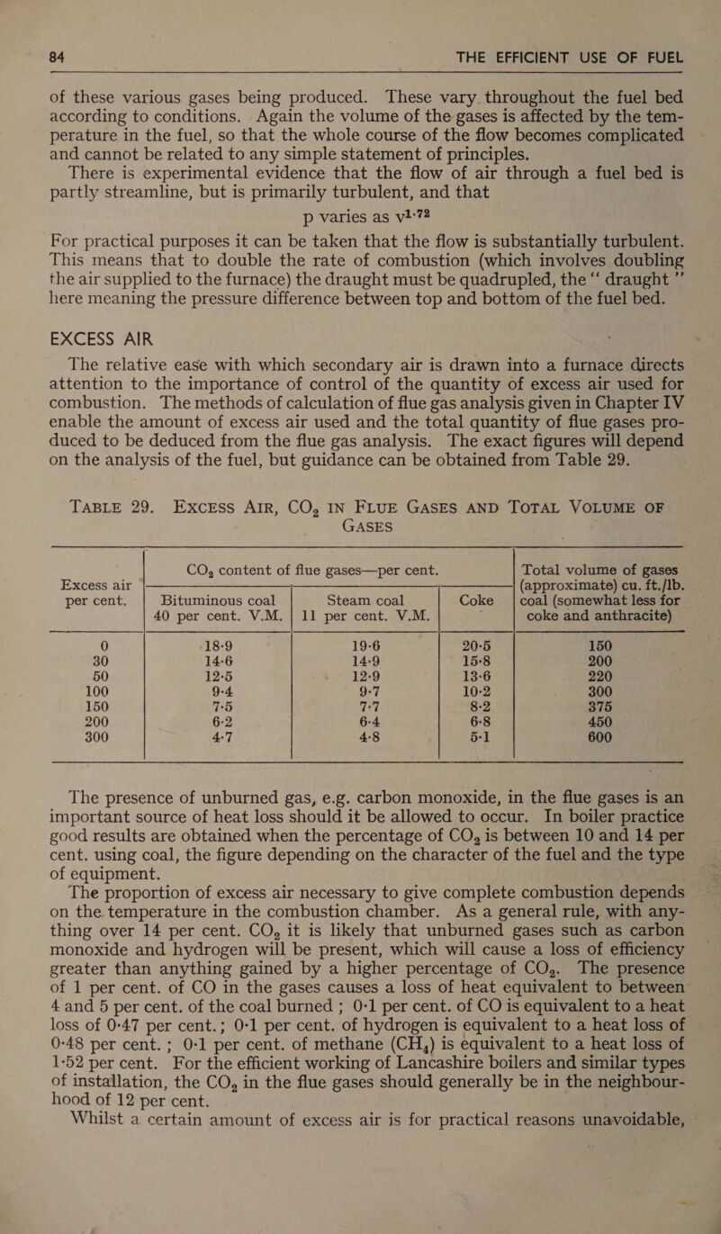 of these various gases being produced. These vary. throughout the fuel bed according to conditions. Again the volume of the gases is affected by the tem- perature in the fuel, so that the whole course of the flow becomes complicated and cannot be related to any simple statement of principles. There is experimental evidence that the flow of air through a fuel bed is partly streamline, but is primarily turbulent, and that p varies as vi-74 For practical purposes it can be taken that the flow is substantially turbulent. This means that to double the rate of combustion (which involves doubling the air supplied to the furnace) the draught must be quadrupled, the “‘ draught ”’ here meaning the pressure difference between top and bottom of the fuel bed. EXCESS AIR The relative ease with which secondary air is drawn into a furnace directs attention to the importance of control of the quantity of excess air used for combustion. The methods of calculation of flue gas analysis given in Chapter IV enable the amount of excess air used and the total quantity of flue gases pro- duced to be deduced from the flue gas analysis. The exact figures will depend on the analysis of the fuel, but guidance can be obtained from Table 29. TABLE 29. Excess AIR, CO, IN FLUE GASES AND TOTAL VOLUME OF GASES CO, content of flue gases—per cent. Total volume of gases Excess air © |——-———__,—________________—__| (approximate) cu. ft./Ib. © per cent. Bituminous coal Steam coal Coke | coal (somewhat less for 40 per cent. V.M. | 11 per cent. V.M. coke and anthracite) 0 18-9 19-6 20-5 150 30 14-6 14-9 15-8 200 50 12-5 12-9 13-6 220 100 9-4 9-7 10-2 300 150 75 77 8-2 375 200 6-2 6-4 6-8 450 300 4-7 4:8 5-1 600 The presence of unburned gas, e.g. carbon monoxide, in the flue gases is an important source of heat loss should it be allowed to occur. In boiler practice good results are obtained when the percentage of CO, is between 10 and 14 per — cent. using coal, the figure depending on the character of the fuel and the type of equipment. on the temperature in the combustion chamber. As a general rule, with any- thing over 14 per cent. CO, it is likely that unburned gases such as carbon monoxide and hydrogen will be present, which will cause a loss of efficiency greater than anything gained by a higher percentage of CO,. The presence of 1 per cent. of CO in the gases causes a loss of heat equivalent to between 4 and 5 per cent. of the coal burned ; 0-1 per cent. of CO is equivalent to a heat loss of 0:47 per cent.; 0-1 per cent. of hydrogen is equivalent to a heat loss of 0-48 per cent. ; 0-1 per cent. of methane (CH,) is equivalent to a heat loss of 1-52 per cent. For the efficient working of Lancashire boilers and similar types of installation, the CO, in the flue gases should generally be in the neighbour- hood of 12 per cent. Whilst a certain amount of excess air is for practical reasons unavoidable,