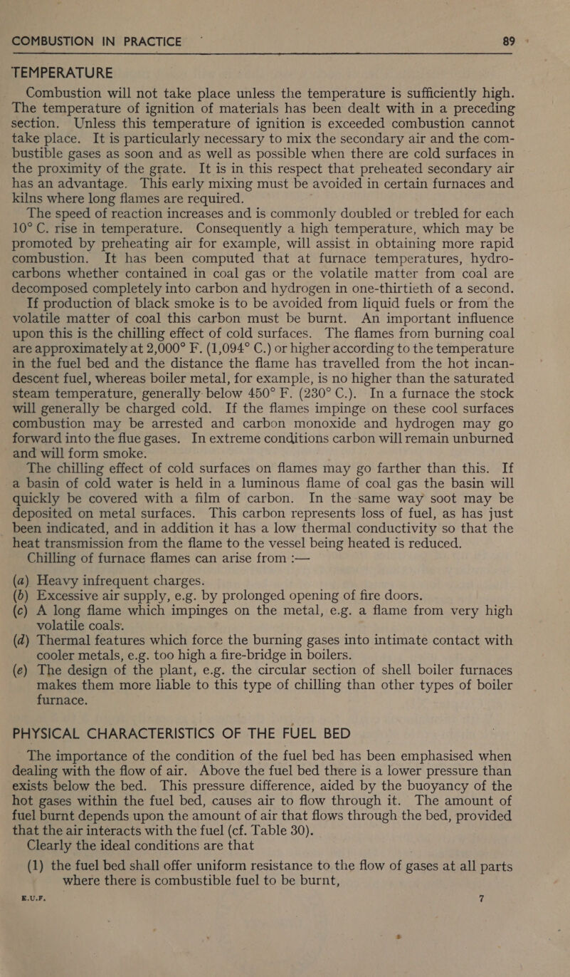TEMPERATURE Combustion will not take place unless the temperature is sufficiently high. The temperature of ignition of materials has been dealt with in a preceding section. Unless this temperature of ignition is exceeded combustion cannot take place. It is particularly necessary to mix the secondary air and the com- _bustible gases as soon and as well as possible when there are cold surfaces in the proximity of the grate. It is in this respect that preheated secondary air has an advantage. This early mixing must be avoided in certain furnaces and kilns where long flames are required. The speed of reaction increases and is commonly doubled or trebled for each 10° C. rise in temperature. Consequently a high temperature, which may be promoted by preheating air for example, will assist in obtaining more rapid combustion. It has been computed that at furnace temperatures, hydro- carbons whether contained in coal gas or the volatile matter from coal are decomposed completely into carbon and hydrogen in one-thirtieth of a second. If production of black smoke is to be avoided from liquid fuels or from the volatile matter of coal this carbon must be burnt. An important influence upon this is the chilling effect of cold surfaces. The flames from burning coal are approximately at 2,000° F. (1,094° C.) or higher according to the temperature in the fuel bed and the distance the flame has travelled from the hot incan- descent fuel, whereas boiler metal, for example, is no higher than the saturated steam temperature, generally below 450° F. (230° C.). In a furnace the stock will generally be charged cold. If the flames impinge on these cool surfaces combustion may be arrested and carbon monoxide and hydrogen may go forward into the flue gases. In extreme conditions carbon will remain unburned and will form smoke. The chilling effect of cold surfaces on flames may go farther than this. If a basin of cold water is held in a luminous flame of coal gas the basin will quickly be covered with a film of carbon. In the same way soot may be deposited on metal surfaces. This carbon represents loss of fuel, as has just been indicated, and in addition it has a low thermal conductivity so that the heat transmission from the flame to the vessel being heated is reduced. Chilling of furnace flames can arise from :— (a) Heavy infrequent charges. (b) Excessive air supply, e.g. by prolonged opening of fire doors. (c) A long flame which impinges on the metal, e.g. a flame from very high volatile coals. (d) Thermal features which force the burning gases into intimate contact with cooler metals, e.g. too high a fire-bridge in boilers. (e) The design of the plant, e.g. the circular section of shell boiler furnaces makes them more liable to this type of chilling than other types of boiler furnace. PHYSICAL CHARACTERISTICS OF THE FUEL BED _ The importance of the condition of the fuel bed has been emphasised when dealing with the flow of air. Above the fuel bed there is a lower pressure than exists below the bed. This pressure difference, aided by the buoyancy of the hot gases within the fuel bed, causes air to flow through it. The amount of fuel burnt depends upon the amount of air that flows through the bed, provided that the air interacts with the fuel (cf. Table 30). Clearly the ideal conditions are that (1) the fuel bed shall offer uniform resistance to the flow of gases at all parts where there is combustible fuel to be burnt, E.U.F,. 7