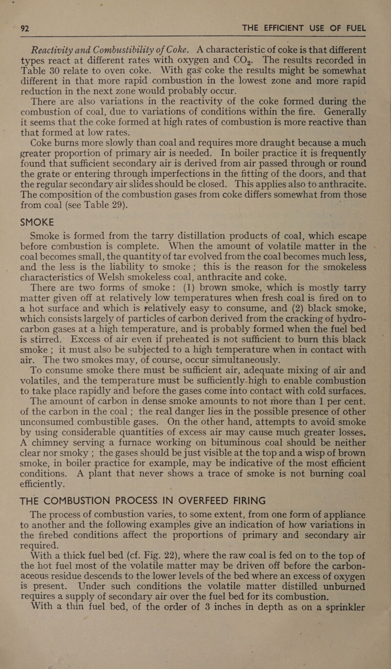 Reactivity and Combustibility of Coke. A characteristic of coke is that different types react at different rates with oxygen and CO,. The results recorded in Table 30 relate to oven coke. With gas coke the results might be somewhat different in that more rapid combustion in the lowest zone and more rapid reduction in the next zone would probably occur. There are also variations in the reactivity of the coke formed during the combustion of coal, due to variations of conditions within the fire. Generally it seems that the coke formed at high rates of combustion is more reactive than that formed at low rates. Coke burns more slowly than coal and requires more draught because a much greater proportion of primary air is needed. In boiler practice it is frequently found that sufficient secondary air is derived from air passed through or round the grate or entering through imperfections in the fitting of the doors, and that the regular secondary air slides should be closed. This applies also to anthracite. The composition of the combustion gases from coke differs somewhat from those from coal (see Table 29). SMOKE Smoke is. formed from the tarry distillation products of coal, which escape before combustion is complete. When the amount of volatile matter in the .- coal becomes small, the quantity of tar evolved from the coal becomes much less, and the less is the liability to smoke; this is the reason for the smokeless characteristics of Welsh smokeless coal, anthracite and coke. There are two forms of smoke: (1) brown smoke, which is mostly tarry matter given off at relatively low temperatures when fresh coal is fired on to a hot surface and which is relatively easy to consume, and (2) black smoke, which consists largely of particles of carbon derived from the cracking of hydro- carbon gases at a high temperature, and is probably formed when the fuel bed — is stirred. Excess of air even if preheated is not sufficient to burn this black smoke ; it must also be subjected to a high temperature when in contact with air. The two smokes may, of course, occur simultaneously. : To consume smoke there must be sufficient air, adequate mixing of air and volatiles, and the temperature must be sufficiently. high to enable combustion to take place rapidly and before the gases come into contact with cold surfaces. The amount of carbon in dense smoke amounts to not more than 1 per cent. of the carbon in the coal; the real danger lies in the possible presence of other unconsumed combustible gases. On the other hand, attempts to avoid smoke by using considerable quantities of excess air may cause much greater losses. A chimney serving a furnace working on bituminous coal should be neither clear nor smoky ; the gases should be just visible at the top and a wisp of brown smoke, in boiler practice for example, may be indicative of the most efficient conditions. A plant that never shows a trace of smoke is not burning coal efficiently. THE COMBUSTION PROCESS IN OVERFEED FIRING The process of combustion varies, to some extent, from one form of appliance to another and the following examples give an indication of how variations in the firebed conditions affect the proportions of primary and secondary air required. With a thick fuel bed (cf. Fig. 22), where the raw coal is fed on to the top of the hot fuel most of the volatile matter may be driven off before the carbon- aceous residue descends to the lower levels of the bed where an excess of oxygen is present. Under such conditions the volatile matter distilled unburned requires a supply of secondary air over the fuel bed for its combustion. With a thin fuel bed, of the order of 3 inches in depth as on a sprinkler