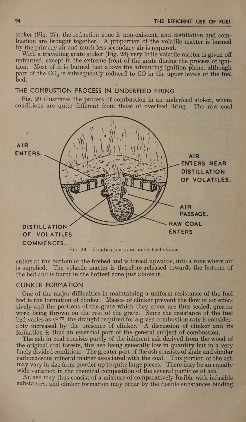  stoker (Fig. 27), the reduction zone is non-existent, and distillation and com- bustion are brought together. A proportion of the volatile matter is burned by the primary air and much less secondary air is required. With a travelling grate stoker (Fig. 28) very little volatile matter is given off unburned, except in the extreme front of the grate during the process of igni- tion. Most of it is burned just above the advancing ignition plane, although part of the CO, is subsequently reduced to CO in the upper levels of the fuel bed. THE COMBUSTION PROCESS IN UNDERFEED FIRING Fig. 29 illustrates the process of combustion in an underfeed stoker, where conditions are quite different from those of overfeed firing. The raw coal os AIR ENTERS. AIR ENTERS NEAR. DISTILLATION OF VOLATILES.  AIR | PASSAGE. DISTILLATION ~ RAW COAL OF VOLATILES ENTER: COMMENCES. : Fic. 29. Combustion in an underfeed stoker. enters at the bottom of the firebed and is forced upwards, into a zone where air is supplied. The volatile matter is therefore released towards the bottom of the bed and is burnt in the hottest zone just above it. CLINKER FORMATION One of the major difficulties in maintaining a uniform resistance of the fuel bed is the formation of clinker. Masses of clinker prevent the flow of air effec- tively and the portions of the grate which they cover are thus sealed, greater work being thrown on the rest of the grate. Since the resistance of the fuel bed varies as v1:7, the draught required for a given combustion rate is consider- ably increased by the presence of clinker. A discussion of clinker and its formation is thus an essential part of the general subject of combustion. The ash in coal consists partly of the inherent ash derived from the wood of the original coal forests, this ash being generally low in quantity but in‘a very finely divided condition. The greater part of the ash consists of shale and similar carbonaceous mineral matter associated with the coal. This portion of the ash may vary in size from powder up to quite large pieces. There may be an equally wide variation in the chemical composition of the several particles of ash. An ash may thus consist of a mixture of comparatively fusible with infusible substances, and clinker formation may occur by the fusible substances binding