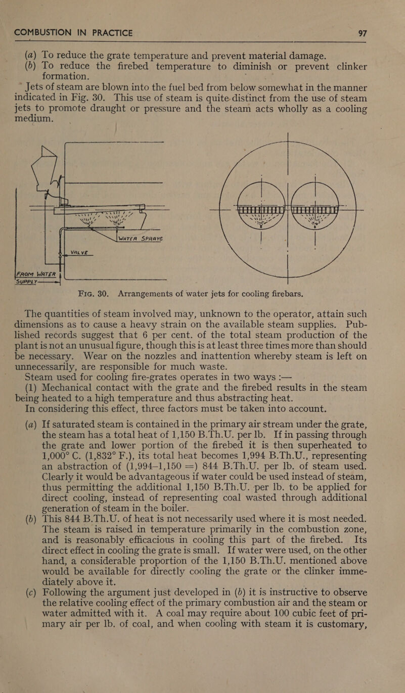 (Tn ne LSS SS eS ER ee i Se EL Eee ee ee ae CORY a ee ees oF ES Pe ee SS ee ee en (2) To reduce the grate temperature and prevent material damage. (5) To reduce the firebed temperature to diminish or prevent clinker formation. ' Jets of steam are blown into the fuel bed from below somewhat in the manner indicated in Fig. 30. This use of steam is quite-distinct from the use of steam se to promote draught or pressure and the steam acts wholly as a cooling medium.  The quantities of steam involved may, unknown to the operator, attain such dimensions as to cause a heavy strain on the available steam supplies. Pub- lished records suggest that 6 per cent. of the total steam production of the plant is not an unusual figure, though this is at least three times more than should be necessary. Wear on the nozzles and inattention whereby steam is left on unnecessarily, are responsible for much waste. Steam used for cooling fire-grates operates in two ways :— (1) Mechanical contact with the grate and the firebed results in the steam being heated to a high temperature and thus abstracting heat. In considering this effect, three factors must be taken into account. (a) If saturated steam is contained in the primary air stream under the grate, the steam has a total heat of 1,150 B.Th.U. per lb. Ifin passing through the grate and lower portion of the firebed it is then superheated to 1,000° C. (1,832° F.), its total heat becomes 1,994 B.Th.U., representing an abstraction of (1,994-1,150 =) 844 B.Th.U. per Ib. of steam used. Clearly it would be advantageous if water could be used instead of steam, thus permitting the additional 1,150 B.Th.U. per lb. to be applied for direct cooling, instead of representing coal wasted through additional generation of steam in the boiler. This 844 B.Th.U. of heat is not necessarily used where it is most needed. The steam is raised in temperature primarily in the combustion zone, and is reasonably efficacious in cooling this part of the firebed. Its direct effect in cooling the grate is small. If water were used, on the other hand, a considerable proportion of the 1,150 B.Th.U. mentioned above would be available for directly cooling the grate or the clinker imme- diately above it. Following the argument just developed in (0) it is instructive to observe the relative cooling effect of the primary combustion air and the steam or water admitted with it. A coal may require about 100 cubic feet of pri- mary air per lb. of coal, and when cooling with steam it is customary, — Oo — e—~-~ i) ~S