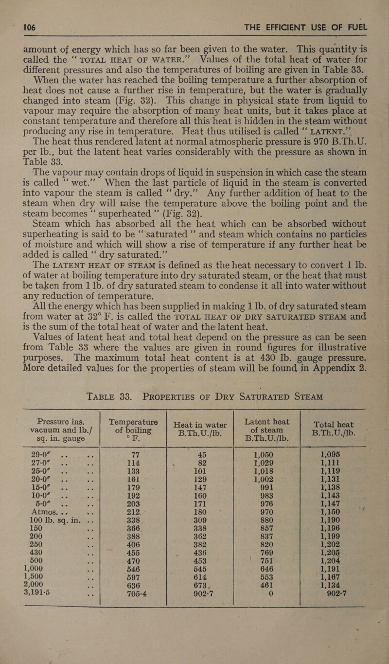 amount of energy which has so far been given to the water. This quantity is called the ‘“‘ TOTAL HEAT OF WATER.” Values of the total heat of water for different pressures and also the temperatures of boiling are given in Table 33. When the water has reached the boiling temperature a further absorption of heat does not cause a further rise in temperature, but the water is gradually changed into steam (Fig. 32). This change in physical state from liquid to vapour may require the absorption of many heat units, but it takes place at constant temperature and therefore all this heat is hidden in the steam without producing any rise in temperature. Heat thus utilised is called “‘ LATENT.” The heat thus rendered latent at normal atmospheric pressure is 970 B.Th.U. per lb., but the latent heat varies considerably with the pressure as shown in Table 33. | ; The vapour may contain drops of liquid in suspension in which case the steam is called ‘‘ wet.’’? When the last particle of liquid in the steam is converted into vapour the steam is called “‘dry.”’ Any further addition of heat to the steam when dry will raise the temperature above the boiling point and the steam becomes “ superheated ”’ (Fig. 32). Steam which has absorbed all the heat which can be absorbed without superheating is said to be “saturated ’’ and steam which contains no particles of moisture and which will show a rise of temperature if any further heat be added is called ‘“ dry saturated.” The LATENT HEAT OF STEAM is defined as the heat necessary to convert 1 lb. of water at boiling temperature into dry saturated steam, or the heat that must be taken from 1 lb. of dry saturated steam to condense it all into water without any reduction of temperature. 7 All the energy which has been supplied in making 1 Ib. of dry saturated steam is the sum of the total heat of water and the latent heat. Values of latent heat and total heat depend on the pressure as can be seen from Table 33 where the values are given in round figures for illustrative purposes. The maximum total heat content is at 430 lb. gauge pressure. More detailed values for the properties of steam will be found in Appendix 2. TABLE 33. PROPERTIES OF DRY SATURATED STEAM Pressure ins, Temperature | treat in water Latent heat Total heat vacuum and Ib. / of boiling B.Th.U [Ib of steam B.Th.U [Ib sq. in. gauge ie Eis iio aa B.Th.U./Ib. S Jomice rie 29-0” 77 45 1,050 1,095 27-0” 114 82 1,029 1,111 25-0” 133 101 1,018 1,119 20-0” 161 129 1,002 1,131 15-0” 179 147 991 1,138 10-0” 192 160 983 1,143 5-0” 203 171 976 1,147 ’ Atmos. .. ae 212 iA ROe i 970 1,150 é 100 Ib. sq. in. .. 338 309 880 1,190 150 fe: 366 338 857 1,196 200 is 388 362 837 1,199 250 Be 406 382 820 1,202 430 i j 455 436 769 1,205 500 Ja 470 453 '. II 1,204 . 1,000 ie 546 545 646 1,191 1,500 Mf 597 . 614 553 1,167 2,000 es 636 673. 461 1,134 3,191-5 Re 705-4 902:7 0 902-7