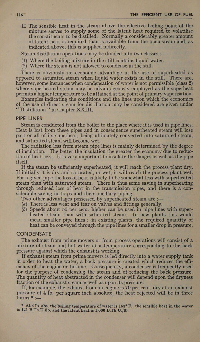 II The sensible heat in the steam above the effective boiling point of the mixture serves to supply some of the latent heat required to volatilise the constituents to be distilled. Normally a considerably greater amount of latent heat is required than is available from the open steam and, as indicated above, this is supplied indirectly. Steam distillation operations may be divided into two classes :— (1) Where the boiling mixture in the still contains liquid water. (2) Where the steam is not allowed to condense in the still. There is obviously no economic advantage in the use of superheated as opposed to saturated steam when liquid water exists in the still. There are, however, some instances when condensation of water is not permissible (class 2) where superheated steam may be advantageously employed as the superheat permits a higher temperature to be attained at the point of primary vaporisation. Examples indicating the conditions and the lines upon which the economics of the use of direct steam for distillation may be considered are given under “ Distillation ’’ in Chapter XXIII. PIPE LINES Steam is conducted from the boiler to the place where it is used in pipe lines. . Heat is lost from these pipes and in consequence superheated steam will lose part or all of its superheat, being ultimately converted into saturated steam, and saturated steam will become wet. The radiation loss from steam pipe lines is mainly determined by the degree of insulation. The better the insulation the greater the economy due to reduc- tion of heat loss. It is very important to insulate the flanges as well as the pipe itself. If the steam be sufficiently superheated, it will reach the process plant dry. If initially it is dry and saturated, or wet, it will reach the process plant wet. For a given pipe the loss of heat is likely to be somewhat less with superheated steam than with saturated steam. There is thus some saving in superheating through reduced loss of heat in the transmission pipes, and there is a con- siderable saving in traps and their ancillary piping. Two other advantages possessed by superheated steam are :— (a) There is less wear and tear on valves and fittings generally. (6) Speeds about 50 per cent. higher can be used in pipe lines with super- heated steam than with saturated steam. In new plants this would mean smaller pipe lines; in existing plants, the required quantity of heat can be conveyed through the pipe lines for a smaller drop in pressure. CONDENSATE The exhaust from prime movers or from process operations will consist of a mixture of steam and hot water at a temperature corresponding to the back pressure against which the exhaust is working. If exhaust steam from prime movers is led directly into a water supply tank in order to heat the water, a back pressure is created which reduces the effi- ciency of the engine or turbine. Consequently, a condenser is frequently used for the purpose of condensing the steam and of reducing the back pressure. The quantity of heat abstracted in the condenser will depend upon the dryness fraction of the exhaust steam as well as upon its pressure. If, for example, the exhaust from an engine is 70 per cent. dry at an exhaust alata: of 4 lb. per square inch absolute, the heat rejected will be in three orms * * At 4 Ib. abs. the boiling temperature of water is 153° F., the sensible heat in the water is 121 B.Th.U./Ib. and the latent heat is 1,006 B.Th.U./Ib.