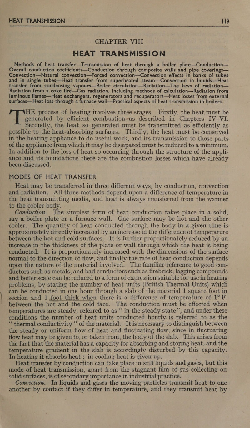 eee HEAT TRANSMISSION 19  CHAPTER VIII HEAT TRANSMISSION Methods of heat transfer—Transmission of heat through a boiler plate—Conduction— Overall conduction coefficients—Conduction through composite walis and pipe coverings— and in single tubes—Heat transfer from superheated steam—Convection in liquids—Heat transfer from condensing vapours—Boiler circulation—Radiation—The laws of radiation— Radiation from a coke fire—Gas radiation, including methods of calculation—Radiation from luminous flames—Heat exchangers, regenerators and recuperators—Heat losses from external surfaces—Heat loss through a furnace wall—Practical aspects of heat transmission in boilers. \HE process of heating involves three stages. Firstly, the heat must be generated by efficient combustion-as described in Chapters IV-VI. Secondly, the heat so generated must be transmitted as efficiently as possible to the heat-absorbing surfaces. Thirdly, the heat must be conserved in the heating appliance to do useful work, and its transmission to those parts of the appliance from which it may be dissipated must be reduced to a minimum, In addition to the loss of heat so occurring through the structure of the appli- ance and its foundations there are the combustion losses which have already been discussed. MODES OF HEAT TRANSFER Heat may be transferred in three different ways, by conduction, convection and radiation. All three methods depend upon a difference of temperature in the heat transmitting media, and heat is always transferred from the warmer to the cooler body. Conduction. The simplest form of heat conduction takes place in a solid, say a boiler plate or a furnace wall. One surface may be hot and the other cooler. The quantity of heat conducted through the body in a given time is approximately directly increased by an increase in the difference of temperature between the hot and cold surfaces. It is further proportionately reduced by an increase in the thickness of the plate or wall through which the heat is being conducted. It is proportionately increased with the dimensions of the surface normal to the direction of flow, and finally the rate of heat conduction depends upon the nature of the material involved. The familiar reference to good con- ductors such as metals, and bad conductors such as firebrick, lagging compounds and boiler scale can be reduced to a form of expression suitable for use in heating problems, by stating the number of heat units (British Thermal Units) which can be conducted in one hour through a slab of the material 1 square foot in section and 1 foot thick when there is a difference of temperature of 1° F. between the hot and the cold face. The conduction must be effected when temperatures are steady, referred to as ‘‘ in the steady state’’, and under these conditions the number of heat units conducted hourly is referred to as the ‘‘ thermal conductivity ”’ of the material. It is necessary to distinguish between the steady or uniform flow of heat and fluctuating flow, since in fluctuating flow heat may be given to, or taken from, the body of the slab. This arises from the fact that the material has a capacity for absorbing and storing heat, and the temperature gradient in the slab is accordingly disturbed by this capacity. In heating it absorbs heat ; in cooling heat is given up. Heat transfer by conduction can take place in still liquids and gases, but this mode of heat transmission, apart from the stagnant film of gas collecting on solid surfaces, is of secondary importance in industrial practice. Convection. In liquids and gases the moving particles transmit heat to one another by contact if they differ in temperature, and they transmit heat by