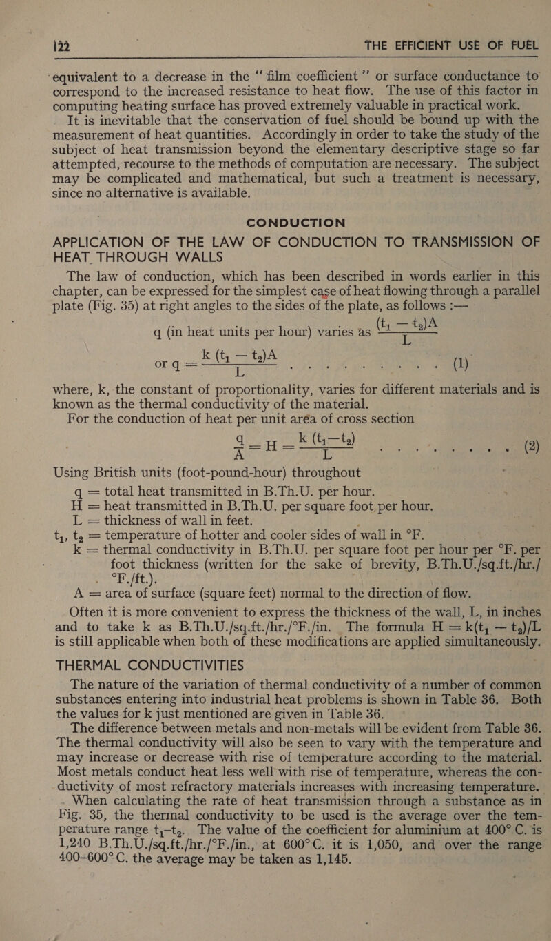  ‘equivalent to a decrease in the “ film coefficient ’’ or surface conductance to correspond to the increased resistance to heat flow. The use of this factor in computing heating surface has proved extremely valuable in practical work. It is inevitable that the conservation of fuel should be bound up with the measurement of heat quantities. Accordingly in order to take the study of the subject of heat transmission beyond the elementary descriptive stage so far attempted, recourse to the methods of computation are necessary. The subject may be complicated and mathematical, but such a treatment is necessary, since no alternative is available. CONDUCTION APPLICATION OF THE LAW OF CONDUCTION TO TRANSMISSION OF HEAT THROUGH WALLS The law of conduction, which has been described in words earlier in this chapter, can be expressed for the simplest case of heat flowing through a parallel plate (Fig. 35) at right angles to the sides of the plate, as follows :— q (in heat units per hour) varies as as og a ee ee where, k, the constant of proportionality, varies for different materials and is known as the thermal conductivity of the material. For the conduction of heat per unit aréa of cross section qin Pe a) WGlgunme el Using British units (foot-pound-hour) throughout ; 134 q = total heat transmitted in B.Th.U. per hour. H = heat transmitted in B.Th.U. per square foot per hour. L = thickness of wall in feet. t,, t, = temperature of hotter and cooler sides of wall in oF 7 k = thermal conductivity in B.Th.U. per square foot per hour per °F. per foot thickness (written for the sake of brevity, B.Th.U./sq.ft./hr./ Py Batt. | A = area of surface (square feet) normal to the direction of flow. Often it is more convenient to express the thickness of the wall, L, in inches and to take k as B.Th.U./sq.ft./hr./°F./in. The formula H = k(t, — t,)/L is still applicable when both of these modifications are applied simultaneously. THERMAL CONDUCTIVITIES The nature of the variation of thermal conductivity of a number of common substances entering into industrial heat problems is shown in Table 36. Both the values for k just mentioned are given in Table 36. The difference between metals and non-metals will be evident from Table 36. The thermal conductivity will also be seen to vary with the temperature and may increase or decrease with rise of temperature according to the material. Most metals conduct heat less well with rise of temperature, whereas the con- ductivity of most refractory materials increases with increasing temperature. When calculating the rate of heat transmission through a substance as in Fig. 35, the thermal conductivity to be used is the average over the tem- perature range t,-t,.. The value of the coefficient for aluminium at 400° C. is 1,240 B.Th.U./sq.ft./hr./°F./in., at 600°C. it is 1,050, and over the range 400-600° C. the average may be taken as 1,145.