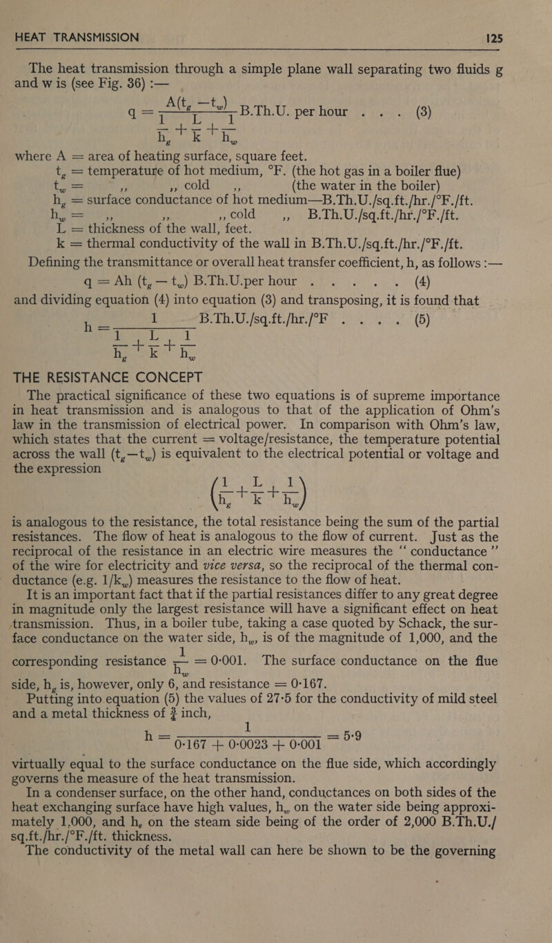 The heat transmission through a simple plane wall separating two fluids g and w is (see Fig. 36) :— : =p BTA perhour . . . (3) bh,’ Ty — where A = area of spt a a square feet. t, = temperature of hot medium, °F. (the hot gas in a boiler flue) hee MACOLLE (the water in the boiler) h, = surface conductance of hot medium—B.Th.U. /sq.ft./hr./°F./ft. oN a COWS Ac, ei echtes sore h dt, /1C L = thickness of the wall, feet. _k = thermal conductivity of the wall in B.Th.U./sq.ft./hr./°F. /ft. Defining the transmittance or overall heat transfer coefficient, h, as follows :— itt) ii per hour %)) 4... (4) and dividing equation (4) into equation (3) and transposing, it is found that h 1 PREIS teat he ie es (5) 5 80 aa nek be THE RESISTANCE CONCEPT The practical significance of these two equations is of supreme importance in heat transmission and is analogous to that of the application of Ohm’s law in the transmission of electrical power. In comparison with Ohm’s law, which states that the current = voltage/resistance, the temperature potential across the wall (t,—t,,) is equivalent to the electrical potential or voltage and the expression 1 LW was | (5; aR 5) is analogous to the resistance, the total resistance being the sum of the partial resistances. The flow of heat is analogous to the flow of current. Just as the reciprocal of the resistance in an electric wire measures the “ conductance ” of the wire for electricity and vice versa, so the reciprocal of the thermal con- ductance (e.g. 1/k,,) measures the resistance to the flow of heat. It is an important fact that if the partial resistances differ to any great degree in magnitude only the largest resistance will have a significant effect on heat transmission. Thus, in a boiler tube, taking a case quoted by Schack, the sur- face conductance on the water side, h,,, is of the magnitude of 1,000, and the corresponding resistance ma = 0-001. The surface conductance on the flue side, h, is, however, only 6, and resistance = 0-167. Putting into equation (6) the values of 27-5 for the conductivity of mild steel and a metal thickness of # inch, 1 : h = 0767 + 0-0023 + 0-001 ~ a virtually equal to the surface conductance on the flue side, which accordingly governs the measure of the heat transmission. In a condenser surface, on the other hand, conductances on both sides of the heat exchanging surface have high values, h, on the water side being approxi- mately 1,000, and h, on the steam side being of the order of 2,000 B.Th.U./ sq.ft./hr./°F./ft. thickness. The conductivity of the metal wall can here be shown to be the governing