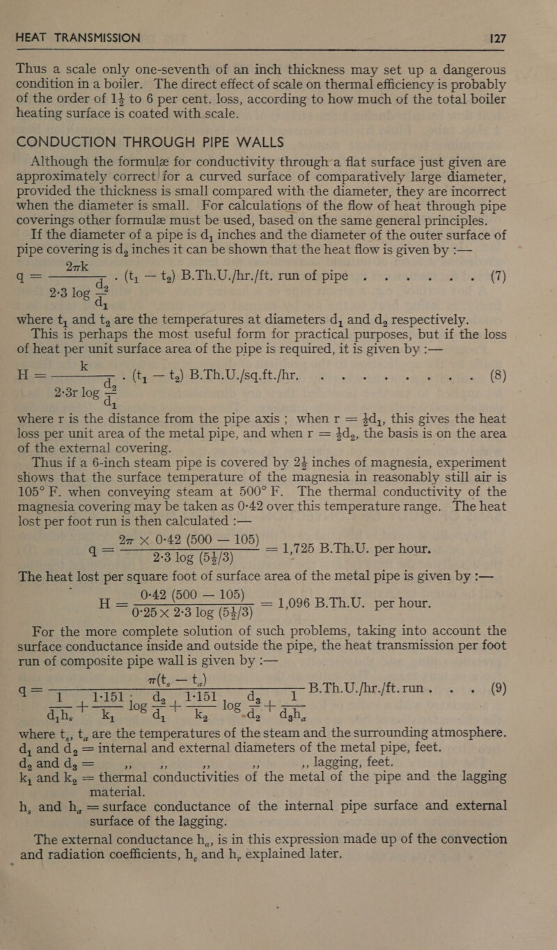 Thus a scale only one-seventh of an inch thickness may set up a dangerous condition in a boiler. The direct effect of scale on thermal efficiency is probably of the order of 14 to 6 per cent. loss, according to how much of the total boiler heating surface is coated with scale. CONDUCTION THROUGH PIPE WALLS Although the formule for conductivity through a flat surface just given are approximately correct’ for a curved surface of comparatively large diameter, provided the thickness is small compared with the diameter, they are incorrect when the diameter is small. For calculations of the flow of heat through pipe coverings other formule must be used, based on the same general principles. If the diameter of a pipe is d, inches and the diameter of the outer surface of pipe covering is d, inches it can be shown that the heat flow is given by :— to Wet s(t; = 45):3.Th.U,/hr./ft: run ofspipée 3 ee ve we ET) 2:3 log dy where t, and t, are the temperatures at diameters d, and d, respectively. This is perhaps the most useful form for practical purposes, but if the loss of heat per unit surface area of the pipe is required, it is given by :— = 7 catinakianl berets. eS. fh. [NT,) 6g yn) enn eyien epee. (8) 2-3r log 7 1 where r is the distance from the pipe axis ; when r = 3d,, this gives the heat loss per unit area of the metal pipe, and w hen tr = 3d,, the basis is on the area of the external covering. Thus if a 6-inch steam pipe is covered by 24 inches of magnesia, experiment shows that the surface temperature of the magnesia in reasonably still air is 105° F. when conveying steam at 500° F. The thermal conductivity of the magnesia covering may be taken as 0-42 over this temperature range. The heat lost per foot run is then calculated :— | 2a X 0-42 (500 — 105) eee Se oS ioe GS) = 1,725 B.Th.U. per hour. The heat lost per square foot of surface area of the metal pipe is given by :-— 0-42 (500 — 105) __ t= 0-25 x 2-3 log (54/3) = 1,096 B.Th.U. per hour. For the more complete solution of such problems, taking into account the surface conductance inside and outside the pipe, the heat transmission per foot run of composite pipe wall is given by :— a(t, — t, a eee oc rm. - + 9) ahi. k, Deer woeds dt | where t,, t, are the Bee tie of i steam and the surrounding atmosphere. d, and d, = internal and external diameters of the metal pipe, feet. dy and d, = ,, lagging, feet. ky and I, — thermal conductivities of the metal of the pipe and the lagging material. h, and h, =surface conductance of the internal pipe surface and external surface of the lagging. The external conductance h,, is in this expression made up of the convection and radiation coefficients, h, and h, explained later.