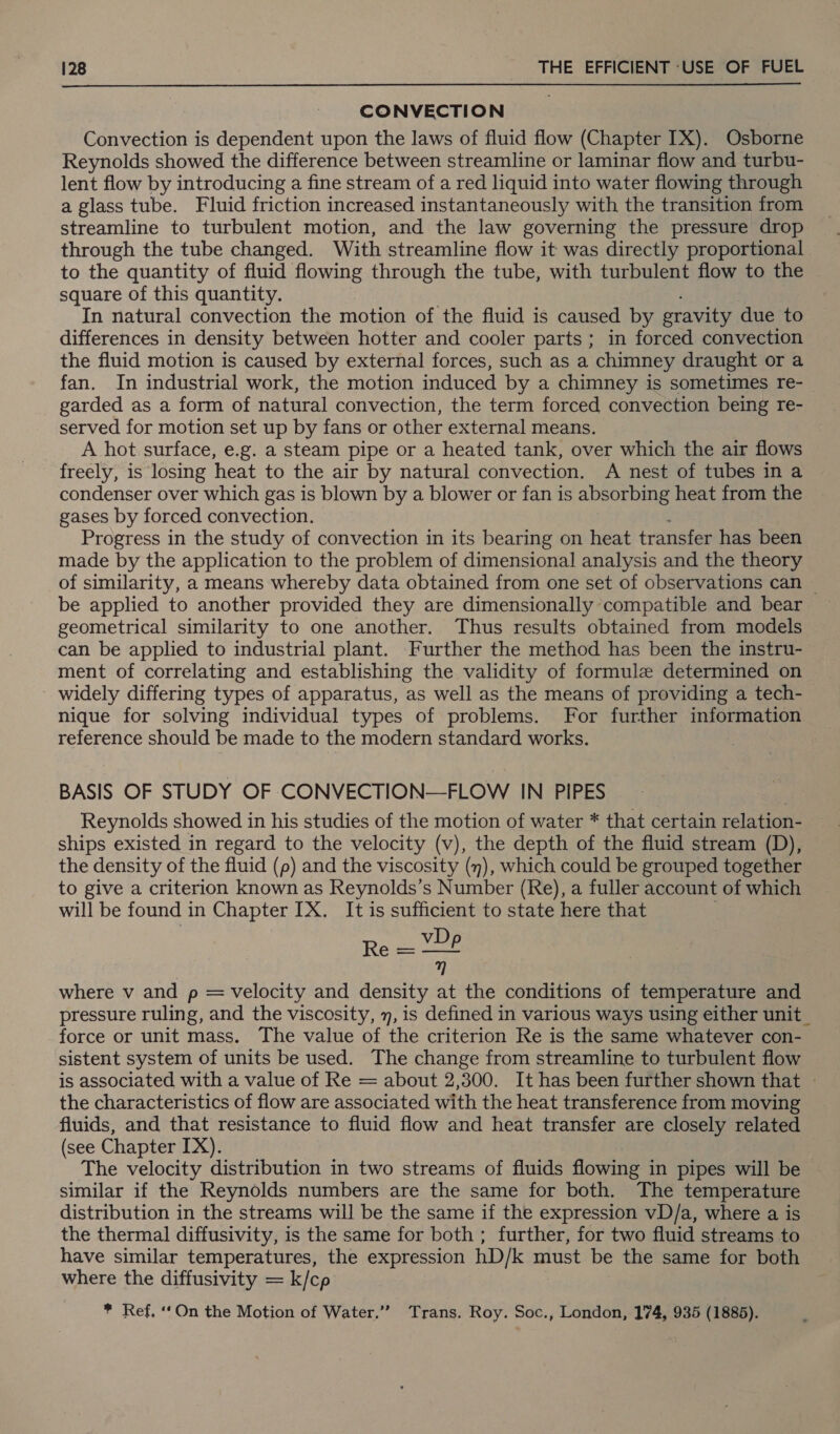  CONVECTION Convection is dependent upon the laws of fluid flow (Chapter IX). Osborne Reynolds showed the difference between streamline or laminar flow and turbu- lent flow by introducing a fine stream of a red liquid into water flowing through a glass tube. Fluid friction increased instantaneously with the transition from streamline to turbulent motion, and the law governing the pressure drop through the tube changed. With streamline flow it was directly proportional to the quantity of fluid flowing through the tube, with turbulent flow to the square of this quantity. In natural convection the motion of the fluid is caused by gravity due to differences in density between hotter and cooler parts ; in forced convection the fluid motion is caused by external forces, such as a chimney draught or a fan. In industrial work, the motion induced by a chimney is sometimes re- garded as a form of natural convection, the term forced convection being re- served for motion set up by fans or other external means. A hot surface, e.g. a steam pipe or a heated tank, over which the air flows freely, is losing heat to the air by natural convection. A nest of tubes in a condenser over which gas is blown by a blower or fan is absorbing heat from the gases by forced convection. Progress in the study of convection in its bearing on heat transfer has been made by the application to the problem of dimensional analysis and the theory of similarity, a means whereby data obtained from one set of observations can — be applied to another provided they are dimensionally compatible and bear geometrical similarity to one another. Thus results obtained from models can be applied to industrial plant. Further the method has been the instru- ment of correlating and establishing the validity of formule determined on widely differing types of apparatus, as well as the means of providing a tech- nique for solving individual types of problems. For further information reference should be made to the modern standard works. BASIS OF STUDY OF CONVECTION— FLOW IN PIPES Reynolds showed in his studies of the motion of water * that certain relation- ships existed in regard to the velocity (v), the depth of the fluid stream (D), the density of the fluid (p) and the viscosity (y), which could be grouped together to give a criterion known as Reynolds’s Number (Re), a fuller account of which will be found in Chapter IX. It is sufficient to state here that Re — VPP where v and p = velocity and density at the conditions of temperature and pressure ruling, and the viscosity, 7, is defined in various ways using either unit_ force or unit mass. The value of the criterion Re is the same whatever con- sistent system of units be used. The change from streamline to turbulent flow is associated with a value of Re = about 2,300. It has been further shown that - the characteristics of flow are associated with the heat transference from moving fluids, and that resistance to fluid flow and heat transfer are closely related (see Chapter IX). The velocity distribution in two streams of fluids flowing in pipes will be similar if the Reynolds numbers are the same for both. The temperature distribution in the streams will be the same if the expression vD/a, where a is the thermal diffusivity, is the same for both ; further, for two fluid streams to have similar temperatures, the expression hD/k must be the same for both where the diffusivity = k/cp * Ref, ‘On the Motion of Water.”’ Trans. Roy. Soc., London, 174, 935 (1885).