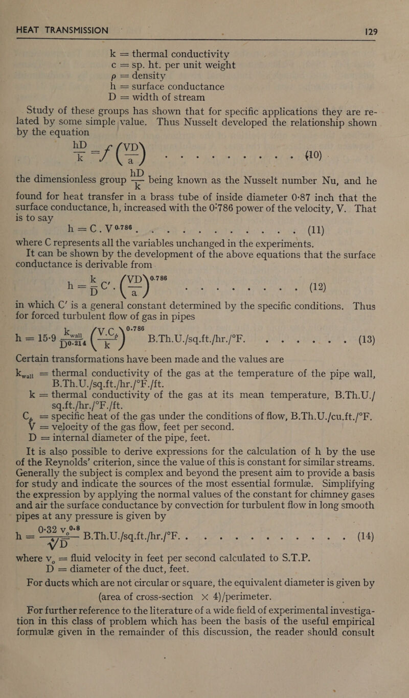  = thermal conductivity c = sp. ht. per unit weight p = density h = surface conductance D = width of stream Study of these groups has shown that for specific applications they are re- lated by some simple value. Thus Nusselt developed the relationship shown by the equation ea eee Fe hire Gee: the dimensionless group a being known as the Nusselt number Nu, and he found for heat transfer in a brass tube of inside diameter 0-87 inch that the surface conductance, h, increased with the 0°786 power of the velocity, V. That is to say ER ee et Lins oats densi ie oe (AY where C represents all the variables unchanged in the experiments. Tt can be shown by the development of the above equations that the surface conductance is derivable from 0.786 ey ee ay in which C’ is a general constant determined by the specific conditions. Thus for forced turbulent flow of gas in pipes k V.C,\ 0-786 h = 15-9 poze (==) B.Th.U./sq.ft./hr./°F. SILA MERGE FURS OGD) Certain transformations have been made and the values are k,a1 = thermal conductivity of the gas at the temperature of the pipe wall, B.Th.U./sq.ft./hr./°F./ft. k = thermal conductivity of the gas at its mean temperature, B.Th.U./ sq.ft./hr./°F./ft. C, =specific heat of the gas under the conditions of flow, B.Th.U./cu.ft./°F. v = velocity of the gas flow, feet per second. D = internal diameter of the pipe, feet. It is also possible to derive expressions for the calculation of h by the use of the Reynolds’ criterion, since the value of this is constant for similar streams. Generally the subject is complex and beyond the present aim to provide a basis for study and indicate the sources of the most essential formule. Simplifying the expression by applying the normal values of the constant for chimney gases and air the surface conductance by convection for turbulent flow in long smooth pipes at any pressure is given by ° 0.8 eA sqgtifireh.. i.e. eee. ey a VD - where v, = fluid velocity in feet per second calculated to S.T.P. D = diameter of the duct, feet. For ducts which are not circular or square, the equivalent diameter is given by (area of cross-section x 4)/perimeter. For further reference to the literature of a wide field of experimental investiga- tion in this class of problem which has been the basis of the useful empirical formule given in the remainder of this discussion, the reader should consult