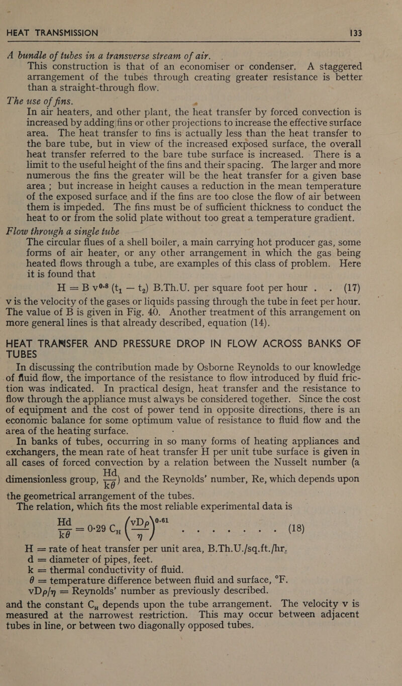 os HEAT TRANSMISSION 133 A bundle of tubes in a transverse stream of air. This construction is that of an economiser or condenser. A staggered arrangement of the tubes through creating greater resistance is better than a straight-through flow. The use of fins. In air heaters, and other plant, the heat transfer by forced convection is increased by adding: fins or other projections to increase the effective surface area. The heat transfer to fins is actually less than the heat transfer to the bare tube, but in view of the increased exposed surface, the overall heat transfer referred to the bare tube surface is increased. There is a limit to the useful height of the fins and their spacing. The larger and more numerous the fins the greater will be the heat transfer for a given base area ; but increase in height causes a reduction in the mean temperature of the exposed surface and if the fins are too close the flow of air between them is impeded. The fins must be of sufficient thickness to conduct the heat to or from the solid plate without too great a temperature gradient. Flow through a single tube The circular flues of a shell boiler, a main carrying hot producer gas, some forms of air heater, or any other arrangement in which the gas being heated flows through a tube, are examples of this class of problem. Here it is found that H = B v8 (t, — t,) B.Th.U. per square foot per hour . . (17) v is the velocity of the gases or liquids passing through the tube in feet per hour. The value of B is given in Fig. 40. Another treatment of this arrangement on more general lines is that already described, equation (14). HEAT TRANSFER AND PRESSURE DROP IN FLOW ACROSS BANKS OF TUBES In discussing the contribution ee by Osborne Reynolds to our knowledge -of fluid flow, the importance of the resistance to flow introduced by fluid fric- tion was indicated. In practical design, heat transfer and the resistance to flow through the appliance must always be considered together. Since the cost of equipment and the cost of power tend in opposite directions, there is an economic balance for some Atanas value of resistance to fluid flow and the area of the heating surface. In banks of tubes, occurring in so many forms of heating appliances and exchangers, the mean rate of heat transfer H per unit tube surface is given in all cases of forced convection by a relation between the Nusselt number (a dimensionless group, a) and the Reynolds’ number, Re, which depends upon the geometrical arrangement of the tubes. The relation, which fits the most reliable experimental data is Hd vDp\-81 oy = 0729 Cy (22) ok, op spe ale eae ae Aaa 6 (:) H = rate of heat transfer per unit area, B.Th.U./sq.ft. /hr, d = diameter of pipes, feet. k = thermal conductivity of fluid. = temperature difference between fluid and surface, °F. vDp/n = Reynolds’ number as previously described. and the constant C,, depends upon the tube arrangement. The velocity v is measured at the narrowest restriction. This may occur between adjacent tubes in line, or between two diagonally opposed tubes.