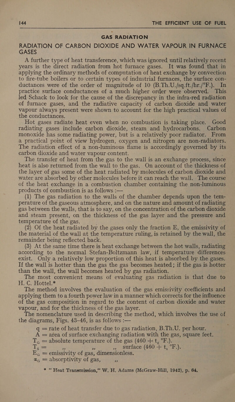 GAS RADIATION RADIATION OF CARBON DIOXIDE AND WATER VAPOUR IN FURNACE GASES A further type of heat transference, which was ignored until relatively recent years is the direct radiation from hot furnace gases. It was found that in applying the ordinary methods of computation of heat exchange by convection to fire-tube boilers or to certain types of industrial furnaces, the surface con- ductances were of the order of magnitude of 10 (B.Th.U./sq-ft./hr./°F.). In practice surface conductances of a much higher order were observed. This led Schack to look for the cause of the discrepancy in the infra-red radiation of furnace gases, and the radiative capacity of carbon dioxide and water vapour always present were shown to account for the high practical values of the conductances. Hot gases radiate heat even when no combustion is taking place. Good radiating gases include carbon dioxide, steam and hydrocarbons. Carbon monoxide has some radiating power, but is a relatively poor radiator. From a practical point of view hydrogen, oxygen and nitrogen are non-radiators. The radiation effect of a non-luminous flame is accordingly governed by its carbon dioxide and water vapour content. The transfer of heat from the gas to the wall is an exchange process, since heat is also returned from the wall to the gas. On account of the thickness of. the layer of gas some of the heat radiated by molecules of carbon dioxide and water are absorbed by other molecules before it can reach the wall. The course of the heat exchange in a combustion chamber containing the non-luminous products of combustion is as follows :— (1) The gas radiation to the walls of the chamber depends upon the tem- perature of the gaseous atmosphere, and on the nature and amount of radiating gas between the walls, that is to say, on the concentration of the carbon dioxide and steam present, on the thickness of the gas layer and the pressure — temperature of the gas. (2) Of the heat radiated by the gases only the fraction E, the emissivity - the material of the wall at the temperature ruling, is retained by the wall, the remainder being reflected back. (3) At the same time there is heat exchange between the hot walls, radiating according to the normal Stefan-Boltzmann law, if temperature differences exist. Only a relatively low proportion of this heat is absorbed by the gases. If the wall is hotter than the gas the gas becomes heated; if the gas is hotter than the wall, the wall becomes heated by gas radiation. The most convenient means of evaluating gas radiation is that due to H-C, Hottel.* The method involves the evaluation of the gas emissivity coefficients and applying them to a fourth power law in a manner which corrects for the influence of the gas composition in regard to the content of carbon dioxide and water vapour, and for the thickness of the gas layer. The nomenclature used in describing the method, which involves the use of the diagrams, Figs. 43-46, is as follows :— q = rate of heat transfer due to gas radiation, B.Th.U. per hour. A = area of surface exchanging radiation with the gas, square feet. ¢ = absolute nage eae of the gas (460 + t, °F.). Eee= ,, surface (460 + t, °F). |S emissivity of gas, ’ dimensionless. a“, = absorptivity of gas, y * “ Heat Transmission,’’ W. H. Adams (McGraw-Hill, 1942), p. 64,