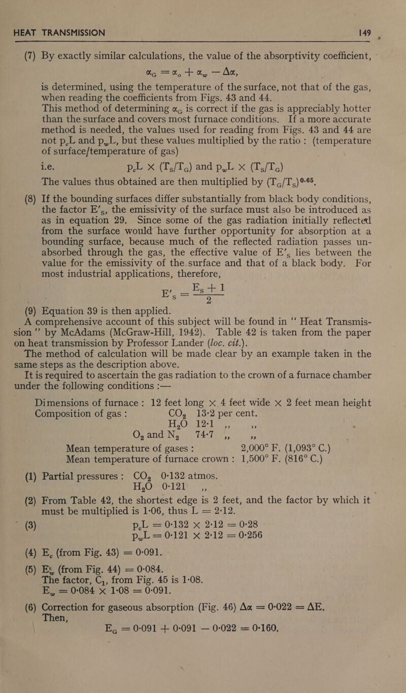 —— is determined, using the temperature of the surface, not that of the gas, This method of determining «, is correct if the gas is appreciably hotter than the surface and covers most furnace conditions. If a more accurate not p,L and p,,L, but these values multiplied by the ratio: (temperature of surface/temperature of gas) ‘The values thus obtained are then multiplied by (T,,/T,)°®. If the bounding surfaces differ substantially from black body conditions, the factor E’,, the emissivity of the surface must also be introduced as as in equation 29. Since some of the gas radiation initially reflected from the surface would have further opportunity for absorption at a bounding surface, because much of the reflected radiation passes un- absorbed through the gas, the effective value of E’, lies between the value for the emissivity of the.surface and that of a black body. For most industrial applications, therefore, eee Composition of gas : GO; 13-2 per:cent. SO as Ot ae Oy and N, 74:7 ” ” Mean temperature of gases : 2,000° F. (1,093° C.) Mean temperature of furnace crown: 1,500° F. (816° C.) H,O 0-121 sae 63 ) must be multiplied is 1-06, thus L = 2-12. Pee 32) 2:12) 2= 0-28 p,L = 0-121 x 2:12 = 0-256 The factor, C,, from Fig. 45 is 1-08. E,, = 0:084 x 1-08 = 0-091. Then, E, = 0-091 + 0-091 — 0-022 = 0-160,