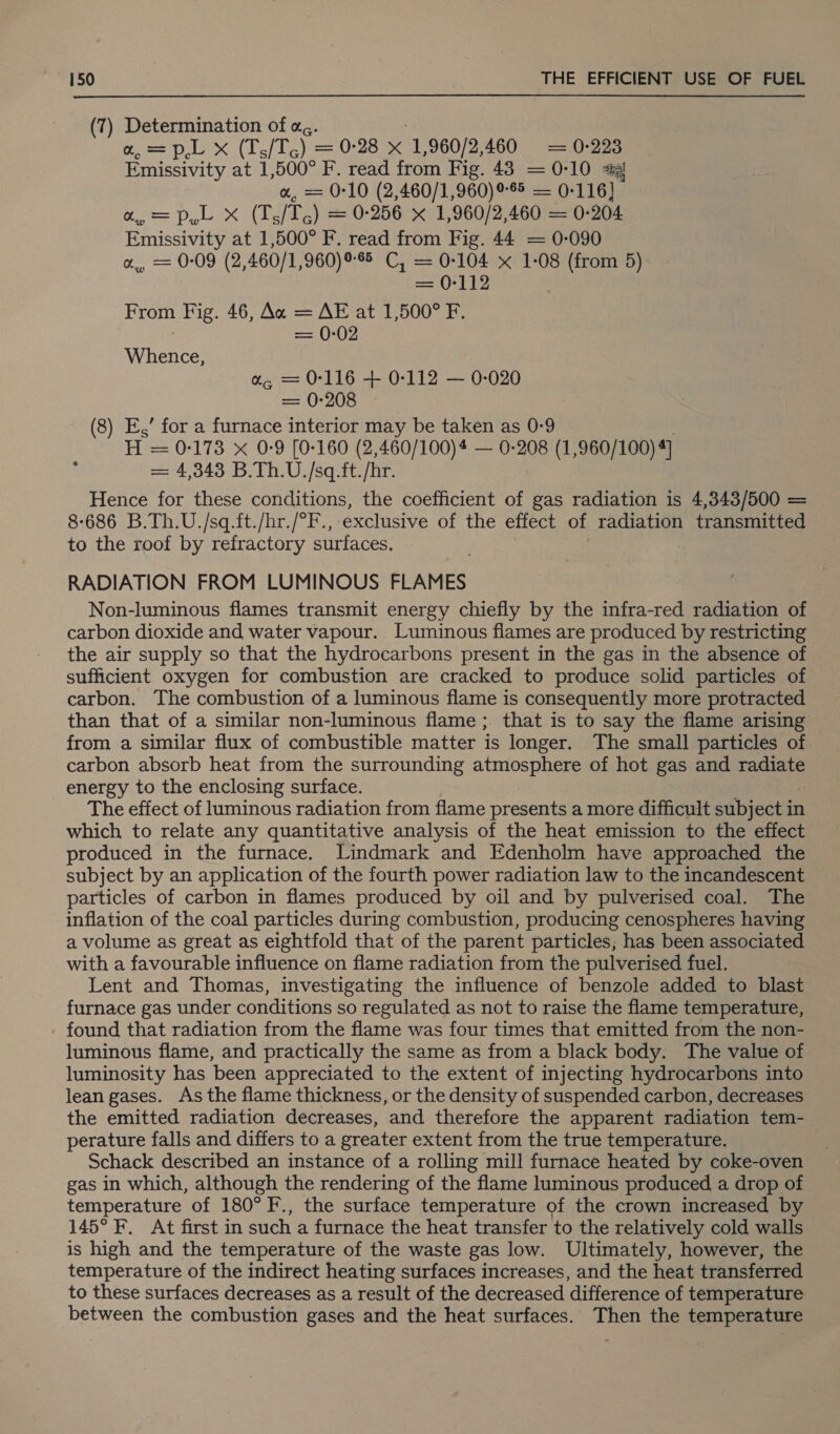 (7) Determination of a, a, = p,L x (T./Te y = 0-28 x “1,960/2,460 = 0-223 Emissivity at 1,500° F. read from Fig. 43 = 0-10 2@ a, = 0-10 (2,460/1,960) 9-8 — 0-116} oe Lae oe Se ) = 0-256 x 1,960/2,460 = 0-204 Emissivity at 1,500° F. read from Fig. 44 = 0-090 a, = 0-09 (2,460/1,960)98 C, = 0-104 x 1-08 (from 5) = Oto From Fig. 46, Ax = AE at 1,500° F. = 0-02 Whence, a, = 0-116 + 0-112 — 0-020 == 0-205 E,’ for a furnace interior may be taken as 0-9 . H = 0-173 x 0-9 [0-160 (2,460/100)4 — 0-208 (1,960/100) 4] = 4,343 B.Th.U./sq.ft./hr. Hence for these conditions, the coefficient of gas radiation is 4,343/500 = 8-686 B.Th.U./sq.ft./hr./°F., exclusive of the effect of radiation transmitted to the roof by refractory surfaces. RADIATION FROM LUMINOUS FLAMES Non-luminous flames transmit energy chiefly by the infra-red radiation of carbon dioxide and water vapour. Luminous flames are produced by restricting the air supply so that the hydrocarbons present in the gas in the absence of sufficient oxygen for combustion are cracked to produce solid particles of carbon. The combustion of a luminous flame is consequently more protracted than that of a similar non-luminous flame; that is to say the flame arising from a similar flux of combustible matter is longer. The small particles of. carbon absorb heat from the surrounding atmosphere of hot gas and ae energy to the enclosing surface. The effect of luminous radiation from flame presents a more difficult subject ir in which to relate any quantitative analysis of the heat emission to the effect produced in the furnace. Lindmark and Edenholm have approached the subject by an application of the fourth power radiation law to the incandescent particles of carbon in flames produced by oil and by pulverised coal. The inflation of the coal particles during combustion, producing cenospheres having a volume as great as eightfold that of the parent particles; has been associated with a favourable influence on flame radiation from the pulverised fuel. Lent and Thomas, investigating the influence of benzole added to blast furnace gas under conditions so regulated as not to raise the flame temperature, found that radiation from the flame was four times that emitted from the non- luminous flame, and practically the same as from a black body. The value of luminosity has been appreciated to the extent of injecting hydrocarbons into lean gases. As the flame thickness, or the density of suspended carbon, decreases the emitted radiation decreases, and therefore the apparent radiation tem- perature falls and differs to a greater extent from the true temperature. Schack described an instance of a rolling mill furnace heated by coke-oven gas in which, although the rendering of the flame luminous produced a drop of temperature of 180° F., the surface temperature of the crown increased by 145° F. At first in such a furnace the heat transfer to the relatively cold walls is high and the temperature of the waste gas low. Ultimately, however, the temperature of the indirect heating surfaces increases, and the heat transferred to these surfaces decreases as a result of the decreased difference of temperature between the combustion gases and the heat surfaces. Then the temperature (8 ~~