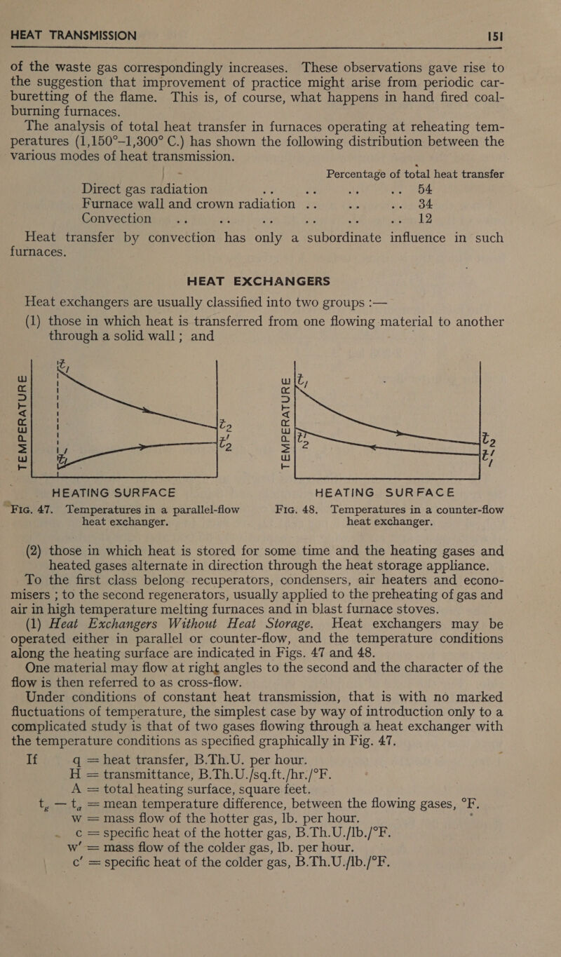  of the waste gas correspondingly increases. These observations gave rise to the suggestion that improvement of practice might arise from periodic car- buretting of the flame. This is, of course, what happens in hand fired coal- burning furnaces. The analysis of total heat transfer in furnaces operating at reheating tem- peratures (1,150°-1,300° C.) has shown the following distribution between the various modes of heat transmission. . Percentage of total heat transfer Direct gas Pretion ee AP ae Ue Furnace wall and crown pet oe ay i tae Convection a5 ‘ x2 aes bS Heat transfer by convection His nie a eithedinate influence in such furnaces.  ra Ww 5 S &lt; xi ag a ul wp oO a. = Ps WwW Ww re - _ HEATING SURFACE HEATING SURFACE “Fic. 47. Temperatures in a parallel-flow Fic. 48. Temperatures in 2 counter-flow heat exchanger. heat exchanger. (2) those in which heat is stored for some time and the heating gases and heated gases alternate in direction through the heat storage appliance. To the first class belong recuperators, condensers, air heaters and econo- misers ; to the second regenerators, usually applied to the preheating of gas and air in high temperature melting furnaces and in blast furnace stoves. (1) Heat Exchangers Without Heat Storage. Heat exchangers may be operated either in parallel or counter-flow, and the temperature conditions along the heating surface are indicated in Figs. 47 and 48. One material may flow at right angles to the second and the character of the flow is then referred to as cross-flow. Under conditions of constant heat transmission, that is with no marked fluctuations of temperature, the simplest case by way of introduction only to a complicated study is that of two gases flowing through a heat exchanger with the temperature conditions as specified graphically in Fig. 47. If q = heat transfer, B.Th.U. per hour. H = transmittance, B.Th.U./sq.ft./hr./°F. A = total heating surface, square feet. t, — t, = mean temperature difference, between the flowing gases, °F, w = mass flow of the hotter gas, Ib. per hour, . ¢=specific heat of the hotter gas, B.Th.U./Ib./°F. ‘== mass flow of the colder gas, lb. per hour. = specific heat of the colder gas, B.Th.U./lb./°F.