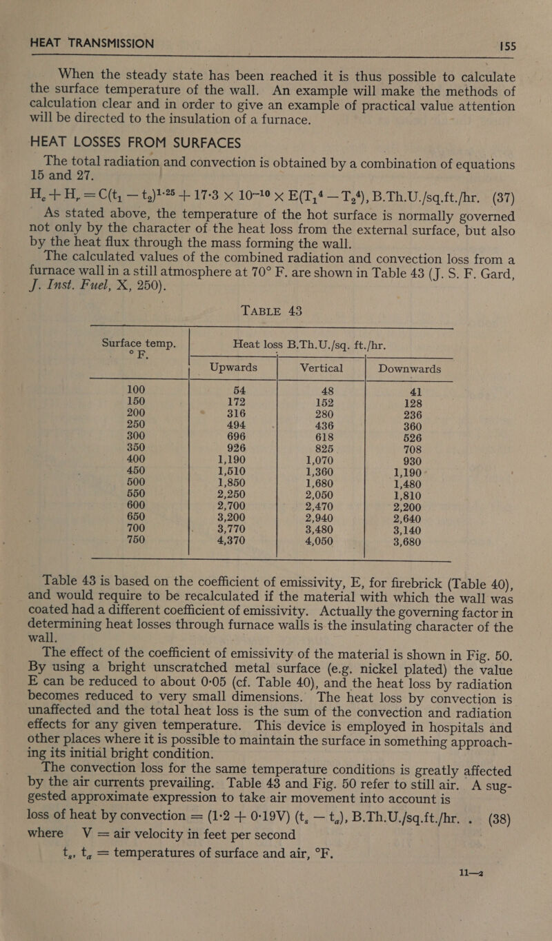  When the steady state has been reached it is thus possible to calculate the surface temperature of the wall. An example will make the methods of calculation clear and in order to give an example of practical value attention will be directed to the insulation of a furnace. HEAT LOSSES FROM SURFACES _ The total radiation and convection is obtained by a combination of equations 15 and 27. 3 H, + H, = C(t, — t,)1-*5 + 17-3 x 10-10 x E(T,* —T,#), B.Th.U./sq.ft./hr. (37) As stated above, the temperature of the hot surface is normally governed not only by the character of the heat loss from the external surface, but also by the heat flux through the mass forming the wall. The calculated values of the combined radiation and convection loss from a furnace wall in a still atmosphere at 70° F. are shown in Table 43 (J. S. F. Gard, J. Inst. Fuel, X, 250). TABLE 43 (os ans alias gama lslorbadied Sache A ORCA gla RUA aaa cE ea a Surface temp. Heat loss B.Th.U./sq. ft./hr. ea’? ie cats aca SCRE ES Mi TRS 6, oA , Upwards Vertical Downwards 100 54 48 41 150 172 152 128 200 316 280 236 250 494 436 360 300 696 618 526 350 926 825 708 400 1,190 1,070 930 450 1,510 1,360 1,190 500 1,850 1,680 1,480 550 2,250 2,050 1,810 600 2,700 2,470 2,200 650 3,200 2,940 2,640 700 3,770 3,480 3,140 750 4,370 4,050 3,680  ' Table 43 is based on the coefficient of emissivity, E, for firebrick (Table 40), and would require to be recalculated if the material with which the wall was coated had a different coefficient of emissivity. Actually the governing factor in determining heat losses through furnace walls is the insulating character of the wall. : The effect of the coefficient of emissivity of the material is shown in Fig. 50. By using a bright unscratched metal surface (e.g. nickel plated) the value E can be reduced to about 0-05 (cf. Table 40), and the heat loss by radiation becomes reduced to very small dimensions. The heat loss by convection is unaffected and the total heat loss is the sum of the convection and radiation effects for any given temperature. This device is employed in hospitals and other places where it is possible to maintain the surface in something approach- ing its initial bright condition. The convection loss for the same temperature conditions is greatly affected by the air currents prevailing. Table 43 and Fig. 50 refer to still air. A sug- gested approximate expression to take air movement into account is loss of heat by convection = (1:2 + 0-19V) (t, —t,), B.Th.U./sq.ft./hr. . (38) where V =air velocity in feet per second | t,, t, = temperatures of surface and air, °F. ll—2