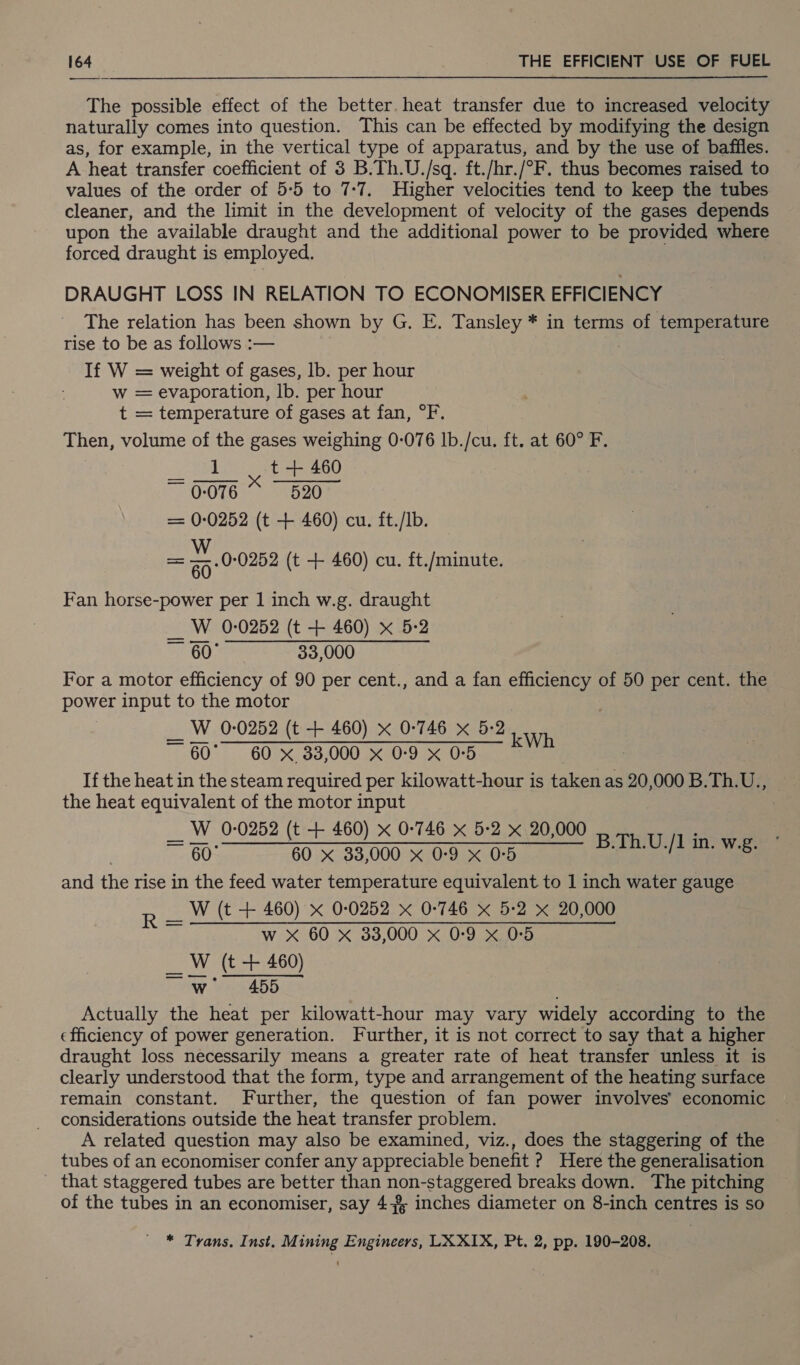 The possible effect of the better. heat transfer due to increased velocity naturally comes into question. This can be effected by modifying the design as, for example, in the vertical type of apparatus, and by the use of baffles. A heat transfer coefficient of 3 B.Th.U./sq. ft./hr./°F. thus becomes raised to values of the order of 5-5 to 7-7, Higher velocities tend to keep the tubes cleaner, and the limit in the development of velocity of the gases depends upon the available draught and the additional power to be provided where forced draught is employed. DRAUGHT LOSS IN RELATION TO ECONOMISER EFFICIENCY The relation has been shown by G. E. Tansley * in terms of temperature rise to be as follows :— If W = weight of gases, lb. per hour w = evaporation, lb. per hour t = temperature of gases at fan, °F. Then, volume of the gases weighing 0-076 Ib./cu. ft. at 60° F. Veal x t + 460 ~ 0-076 520 = 0-0252 (t + 460) cu. ft./Ib. = “ .0°0252 (t + 460) cu. ft./minute. Fan horse-power per 1 inch w.g. draught __ W 0-0252 (t + 460) x 5-2 ~ 60° 33,000 For a motor efficiency of 90 per cent., and a fan efficiency of 50 per cent. the power input to the motor 7 __ W 0-0252 (t + 460) x 0-746 x 5-2 ~ 60° 60 x 33,000 x 0-9 X 05 If the heat in the steam required per kilowatt-hour is taken as 20,000 B.Th.U., the heat equivalent of the motor input __ W 0-0252 (t + 460) x 0-746 x 5-2 x 20,000 ~ 60° 60 x 33,000 x 0:9 x 0°5 and the rise in the feed water temperature equivalent to 1 inch water gauge W (t + 460) x 0-0252 x 0-746 x 5:2 x 20,000 w X 60 x 33,000 x 0-9 x 0°5 _ W (t + 460) wi 455 Actually the heat per kilowatt-hour may vary widely according to the efficiency of power generation. Further, it is not correct to say that a higher draught loss necessarily means a greater rate of heat transfer unless it is clearly understood that the form, type and arrangement of the heating surface remain constant. Further, the question of fan power involves’ economic considerations outside the heat transfer problem. A related question may also be examined, viz., does the staggering of the tubes of an economiser confer any appreciable benefit ? Here the generalisation _ that staggered tubes are better than non-staggered breaks down. The pitching of the tubes in an economiser, say 4+ inches diameter on 8-inch centres is so kWh B.Th.U./1 in. w.g. Ri * Trans. Inst. Mining Engineers, LXXIX, Pt. 2, pp. 190-208.