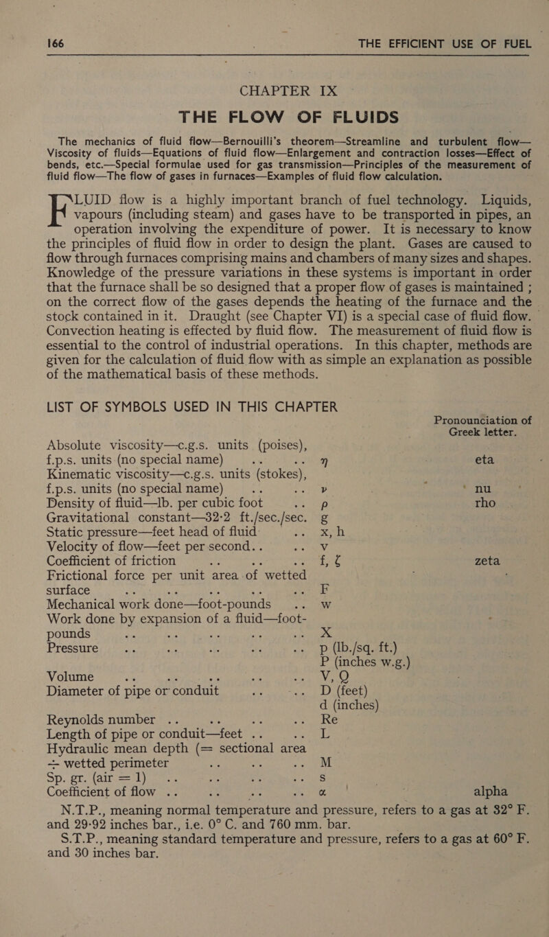 CHAPTER 1X THE FLOW OF FLUIDS The mechanics of fluid flow—Bernouilli’s theorem—Streamline and turbulent flow— Viscosity of fluids—Equations of fluid flow—Enlargement and contraction losses—Effect of bends, etc.—Special formulae used for gas transmission—Principles of the measurement of fluid flow—The flow of gases in furnaces—Examples of fluid flow calculation. LUID flow is a highly important branch of fuel technology. Liquids, vapours (including steam) and gases have to be transported in pipes, an operation involving the expenditure of power. It is necessary to know the principles of fluid flow in order to design the plant. Gases are caused to flow through furnaces comprising mains and chambers of many sizes and shapes. Knowledge of the pressure variations in these systems is important in order that the furnace shall be so designed that a proper flow of gases is maintained ; on the correct flow of the gases depends the heating of the furnace and the stock contained in it. Draught (see Chapter VI) is a special case of fluid flow. — Convection heating is effected by fluid flow. The measurement of fluid flow is essential to the control of industrial operations. In this chapter, methods are given for the calculation of fluid flow with as simple an explanation as possible of the mathematical basis of these methods. LIST OF SYMBOLS USED IN THIS CHAPTER Pronounciation of Greek letter. Absolute viscosity—c.g.s. units (poises), f.p.s. units (no special name) n eta Kinematic viscosity—c.g.s. units (stokes), f.p.s. units (no special name) : v ‘ nu Density of fluid—tb. per cubic foot sap rho Gravitational constant—32-2 ft./sec./sec. g Static pressure—feet head of fluid) x, h Velocity of flow—feet per second. . Vv Coefficient of friction ae zeta Frictional force per unit area. of wetted ; surface Be F Mechanical work done—foot- -pounds Sa Work done by SauAngon of a fluid—foot- pounds ae peye.* Pressure p (Ib./sq. ft.) P (inches w.g.) Volume is V,Q Diameter of pipe or’ ‘conduit D (feet) d (inches) Reynolds number .. % Re Length of pipe or conduit—feet .. 1 Hydraulic mean depth (= sectional area ~- wetted perimeter M Sp. pr Malron sh yan S Coefficient of flow .. om alpha and 29-92 inches bar., and 30 inches bar.