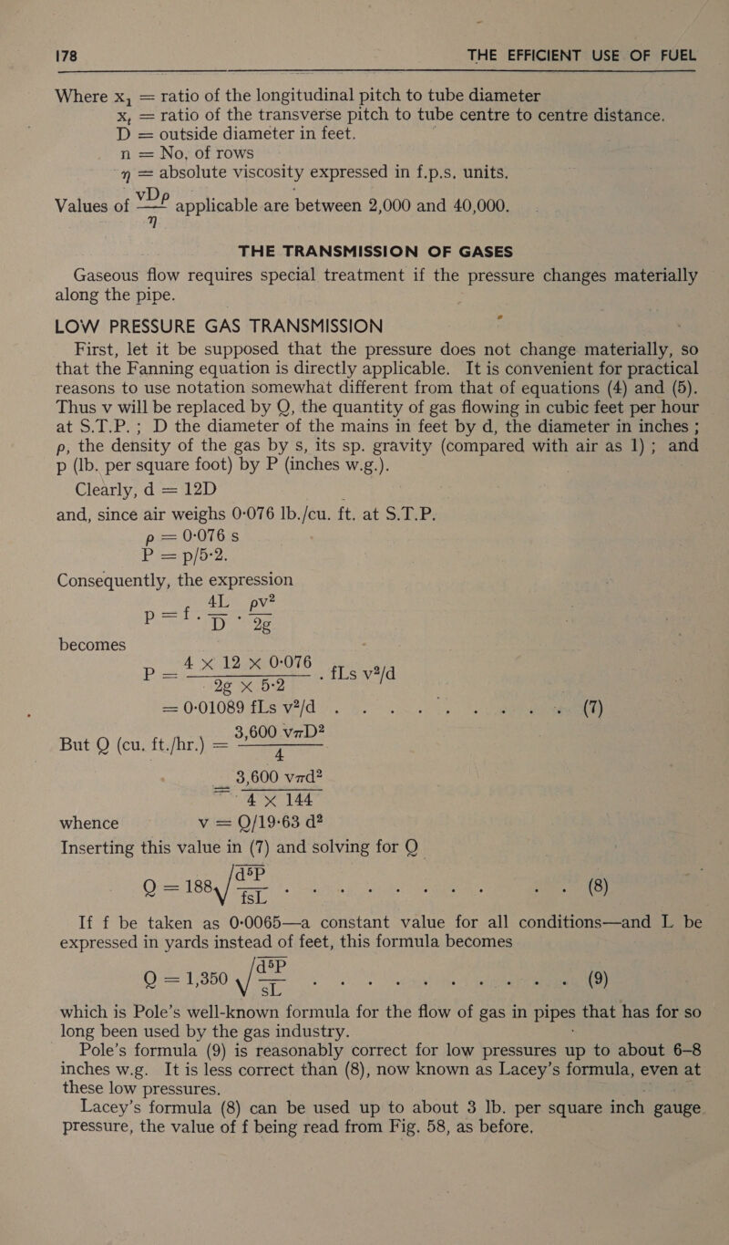 = 178 THE EERIE USE en FUEL Where x, = ratio of the 1aheiinainell pitch to tube diameter x, = ratio of the transverse pitch to tube centre to centre distance. D = outside diameter in feet. n = No, of rows eh absolute viscosity expressed in f.p.s. units. Values of Niet applicable are between 2,000 and 40,000. qj THE TRANSMISSION OF GASES Gaseoue flow requires special treatment if the pressure changes materially along the pipe. LOW PRESSURE GAS TRANSMISSION First, let it be supposed that the pressure does not change materially, so that the Fanning equation is directly applicable. It is convenient for practical reasons to use notation somewhat different from that of equations (4) and (5). Thus v will be replaced by Q, the quantity of gas flowing in cubic feet per hour _ at S.T.P.; D the diameter of the mains in feet by d, the diameter in inches ; p, the density of the gas by s, its sp. gravity (compared with air as 1); and p (Ib. per square foot) by P (inches W.g.). Clearly, d = 12D and, since air weighs 0-076 Ib./cu. ft, at S.T.P. == 0-075 Vis pioe. Consequently, the expression lar AL pv? P LO eT becomes 3 4 x 12 x 0-076 cep pons, a PS | - P “Oe x BD Ls v2/d | | == 001089 fls v7/d.. go, 600 vzD? But Q (cu. ft./hr.) = Bee ___ 3,600 vrd? “4x 144 whence v = Q/19-63 d? Inserting this value in (7) and solving for Q d5P Q= 1884) Ba ae i rr If f be taken as 0:0065—a constant value for all conditions—and L be expressed in yards instead of feet, this formula becomes dsp 0413500, /8 2.) yr which is Pole’s well-known formula for the flow of gas in Pee that has for so long been used by the gas industry. - Pole’s formula (9) is reasonably correct for low pressures up to about 6-8 inches w.g. It is less correct than (8), now known as Lacey’s formula, even at these low pressures. ae et Lacey’s formula (8) can be used up to about 3 lb. per square inch gauge pressure, the value of f being read from Fig. 58, as before.