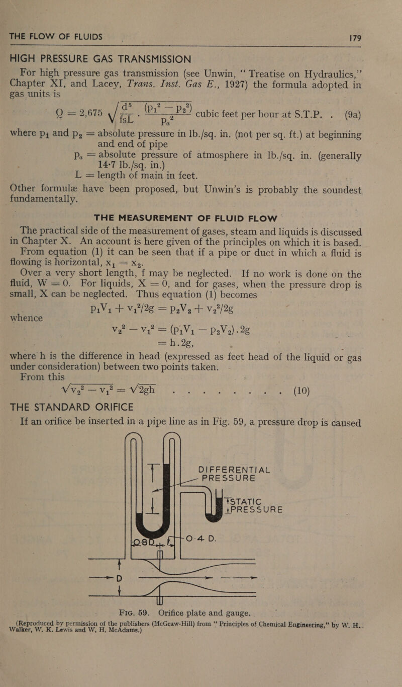 HIGH PRESSURE GAS TRANSMISSION For high pressure gas transmission (see Unwin, ‘‘ Treatise on Hydraulics,’ Chapter XI, and Lacey, Trans. Inst. Gas E., 1927) the formula adopted in gas units is . ea ta (P17 — P2”) O) 2212,675 nen ate cubic feet per hour at S.T.P, . (9a) where p, and p, = absolute pressure in lb./sq. in. (not per sq. ft.) at beginning and end of pipe P. = absolute pressure of atmosphere in lb./sq. in. (generally 14-7 lb./sq. in.) L = length of main in feet. aca Other formule have been proposed, but Unwin’s is probably the soundest fundamentally. : THE MEASUREMENT OF FLUID FLOW The practical side of the measurement of gases, steam and liquids is discussed in Chapter X. An account is here given of the principles on which it is based. From equation (1) it can be seen that if a pipe or duct in which a fluid is flowing is horizontal, x, = Xz. Over a very short length, f may be neglected. If no work is done on the fluid, W =0. For liquids, X = 0, and for gases, when the pressure drop is small, X can be neglected. Thus equation (1) becomes | PiVi + Vy7/2g = peVe + V2/2¢ whence Ve — V1 = (Pi V1 — PeV,). 28 = .2e, i where h is the difference in head (expressed as feet head of the liquid or gas under consideration) between two points taken. From this eee Veh. gs (10) THE STANDARD ORIFICE If an orifice be inserted in a pipe line as in Fig. 59, a pressure drop is caused  DIFFERENTIAL PRESSURE   Fic. 59. Orifice plate and gauge. (Reproduced by permission of the publishers (McGraw-Hill) from “ Principles of Chemical Engineering,” by W. H.. Walker, W. K. Lewis and W. H. McAdams.)