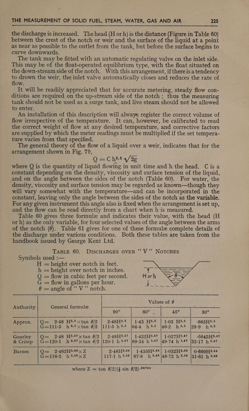  the discharge is increased. The head (H or h) is the distance (Figure in Table 60) between the crest of the notch or weir and the surface of the liquid at a point as near as possible to the outlet from the tank, but before the surface begins to curve downwards. The tank may be fitted with an automatic regulating valve on the inlet side. This may be of the float-operated equilibrium type, with the float situated on the down-stream side of the notch. With this arrangement, if there is a tendency to drown the weir, the inlet valve automatically closes and reduces the rate of flow. It will be readily appreciated that for accurate metering, steady flow con- ditions are required on the up-stream side of the notch; thus the measuring tank should not be used as a surge tank, and live steam should not be allowed to enter. An installation of this description will always register the correct volume of flow irrespective of the temperature. It can, however, be calibrated to read the correct weight of flow at any desired temperature, and corrective factors are supplied by which the meter readings must be multiplied if the set tempera- ture varies from that specified. The general theory of the flow of a liquid over a weir, indicates that for the arrangement shown in Fig. 79, Q = Ch?5 4/2g where Q is the quantity of liquid flowing in unit time and h the head. Cisa constant depending on the density, viscosity and surface tension of the liquid, and on the angle between the sides of the notch (Table 60). For water, the density, viscosity and surface tension may be regarded as known—though they will vary somewhat with the temperature—and can be incorporated in the constant, leaving only the angle between the sides of the notch as the variable. For any given instrument this angle also is fixed when the arrangement is set up, and the flow can be read directly from a chart when h ‘is measured. Table 60 gives three formule and indicates their value, with the head (H or h) as the only variable, for four selected values of the angle between the arms of the notch (6). Table 61 gives for one of these formule complete details of the discharge under various conditions. Both these tables are taken from the handbook issued, by George Kent Ltd. TABLE 60. DISCHARGES OVER “ V”’ NOTCHES Symbols used :— H = height over notch in feet. h = height over notch in inches.    Q = flow in cubic feet per second. Horh G = flow in gallons per hour. gee ine Bia 6 = angle of “‘ V’”’ notch. Values of 8 Authority General formule : 90° 60° 45° 30° Approx. |Q= 2-48 H?5xtan 6/2 | 2-48H?5 | 1-43 H25 | 1:03 H25 | .665H2-5 G=1115 h#?-5xtan 0/2 {111-5 h?* |644 h?5 |462 h25 |29-9 h 2.5 eaties Q= 2-48 H?-4?xtan 0/2 | 2-48H?-4? | 1-432H?-47 | 1-027H?-47 | -6645H?2-47 &amp; Crimp | G=120-1 hh?-47xtan 6/2 |120-1 h 2-47 169-34 h 2-47 [49-74 h 2-47 132-17 h 2.47 Pieies ne Oa -2:46211?-48 x Z 2-48H?-48| 1-435H?-48| 1-032H?2-48 | 0-669H2-48 EGS? hb 24850 Z 117-1 h ?-48| 67-8 h -48 |48-73 h 2-48 (31-61 h 2.48