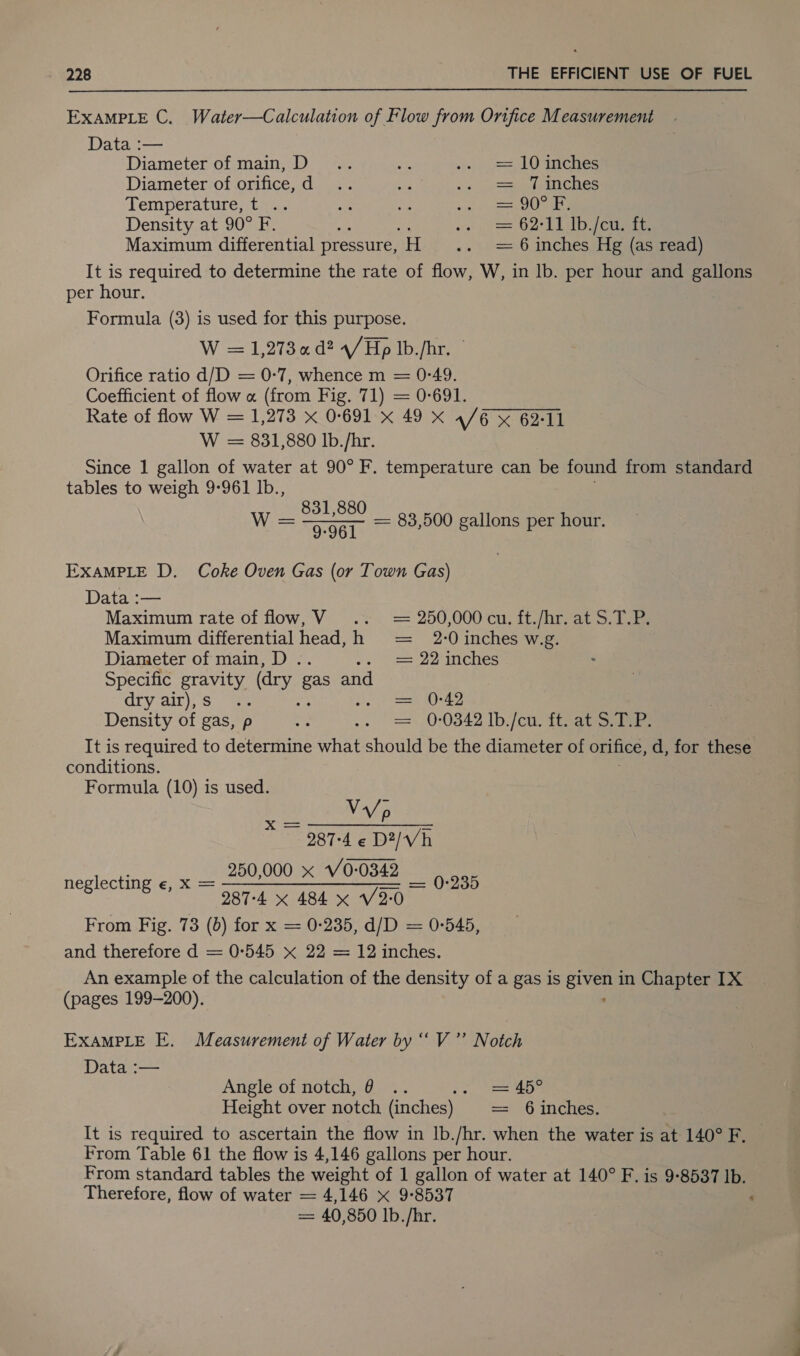  EXAMPLE C. Water—Calculation of Flow from Orifice Measurement Data :— Diameter of main, D.. os. &gt;) Sea O Phiches Diameter of orifice, d .. she Se Sa ee kee Temperature, t .. rs am Rees she Density at 90° F. a vo = 62° Tp eueire Maximum differential pressure, sHie . vent inenes Hg (as read) It is required to determine the rate of flow, W, in lb. per hour and gallons per hour. Formula (3) is used for this purpose. W = 1,273 ad? 4/Hp lb./hr. © Orifice ratio d/D = 0-7, whence m = 0-49. Coefficient of flow « (from Fig. 71) = 0-691. Rate of flow W = 1,273 x 0:691 x 49 x 4/6 % 62:11 W = 831,880 lb./hr. Since 1 gallon of water at 90° F. temperature can be found from standard tables to weigh 9-961 Ib., 831,880 Sonia Th 83,500 gallons per hour. EXAMPLE D. Coke Oven Gas (or Town Gas) Data :— Maximum rate of flow, V .. = 250,000 cu. ft./hr. at S.T.P. Maximum differential head, h = 2-0 inches w.g. Diameter of main, D . = 22 inches Specific eae (dry Bas and dryiair), S 7a. = 0-42 Density of gas, p 0-0342 lb./cu. ft. at S. mi It is required to determine mint shoul be the diameter of orifice, d, for these conditions. Formula (10) is used. YANN 287-4 « D2/Vh neglecting «, X = 250,000 x_V0-0342 = 0-235 | 287-4 x 484 x 2-0 From Fig. 73 (6) for x = 0-235, d/D = 0-545, and therefore d = 0-545 x 22 = 12 inches. An example of the calculation of the density of a gas is oes in Chapter IX (pages 199-200). EXAMPLE E. Measurement of Water by “V ”’ Notch Data :— Angle of notch, 6 .. &lt; Height over notch (inches) = 6 inches. It is required to ascertain the flow in lb./hr. when the water is at 140° F. From Table 61 the flow is 4,146 gallons per hour. From standard tables the weight of 1 gallon of water at 140° F. is 9-8537 Ib. Therefore, flow of water = 4,146 x 9-8537 ‘ = 40,850 Ib. /hr.